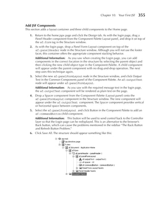 Chapter 10: Your First JSF    355

Add JSF Components
This section adds a layout container and three child components to the Home page.

   1. Return to the home.jspx page and click the Design tab. As with the login page, drag a
      Panel Header component from the Component Palette Layout panel, and drop it on top of
      the af:form tag in the Structure window.
   2. As with the login page, drop a Panel Form Layout component on top of the
      af:panelHeader node in the Structure window. Although you will not use the footer
      facet, this container offers the appropriate component stacking behavior.
       Additional Information: As you saw when creating the Login page, you can add
       components in the correct location in the structure by selecting the parent object and
       then clicking the new child object type in the Component Palette. A child component
       will appear under the parent component with no drag-and-drop operation. The next
       step uses this technique again.
   3. Select the new af:panelFormLayout node in the Structure window, and click Output
      Text in the Common Components panel of the Component Palette. An af:outputText
      node will appear under af:panelFormLayout.
       Additional Information: As you saw with the required message text in the login page,
       the af:outputText component will be rendered as plain text on the page.
   4. Drop a Spacer component from the Component Palette (Layout panel) onto the
      af:panelFormLayout component in the Structure window. The new component will
      appear under the af:outputText component. The Spacer component provides vertical
      or horizontal space between components.
   5. Select the af:panelFormLayout and click Button in the Component Palette to add an
      af:commandButton child component.
       Additional Information: This button will be used to send control back to the Controller
       layer so that the Login page can be redisplayed. This is an alternative to the browser’s
       Back button, which can cause the problems mentioned in the sidebar “The Back Button
       and Refresh Button Problem.”
   6. Click Save All. The structure should appear something like this:
 