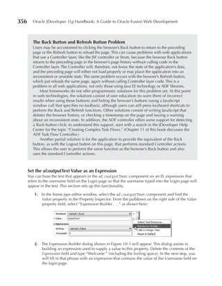 356      Oracle JDeveloper 11g Handbook: A Guide to Oracle Fusion Web Development



         The Back Button and Refresh Button problem
         Users may be accustomed to clicking the browser’s Back button to return to the preceding
         page or the Refresh button to reload the page. This can cause problems with web applications
         that use a Controller layer, like the JSF controller or Struts, because the browser Back button
         returns to the preceding page in the browser’s page history without calling code in the
         Controller layer. The Controller will, therefore, not know the state of the application’s data,
         and the preceding page will either not load properly or may place the application into an
         inconsistent or unstable state. The same problem occurs with the browser’s Refresh button,
         which just reloads the same page, again without calling Controller layer code. This is a
         problem in all web applications, not only those using Java EE technology or ADF libraries.
             Most frameworks do not offer programmatic solutions for this problem yet. At this point
         in web technologies, the solutions consist of user education (to warn them of incorrect
         results when using these buttons) and hiding the browser’s buttons (using a JavaScript
         window call that specifies no toolbars), although users can still press keyboard shortcuts to
         perform the Back and Refresh functions. Other solutions consist of writing JavaScript that
         deletes the browser history, or checking a timestamp on the page and issuing a warning
         about an inconsistent state. In addition, the ADF controller offers some support for detecting
         a Back button click; to understand this support, start with a search in the JDeveloper Help
         Center for the topic “Creating Complex Task Flows.” (Chapter 11 of this book discusses the
         ADF Task Flow Controller.)
             Another partial solution is for the application to provide the equivalent of the Back
         button, as with the Logout button on this page, that performs standard Controller actions.
         This allows the user to perform the same function as the browser’s Back button and also
         uses the standard Controller actions.



      Set the af:outputText Value as an expression
      You can base the text that appears in the af:outputText component on an EL expression that
      refers to the username field on the Login page so that the username typed into the Login page will
      appear in the text. This section sets up this functionality.

         1. In the home.jspx editor window, select the af:outputText component and find the
            Value property in the Property Inspector. From the pulldown on the right side of the Value
            property field, select “Expression Builder . . .” as shown here:




         2. The Expression Builder dialog shown in Figure 10-3 will appear. This dialog assists in
            building an expression used to supply a value to this property. Delete the contents of the
            Expression field and type “Welcome ” (including the trailing space). In the next step, you
            will fill in that phrase with an expression that contains the value of the Username field on
            the login page.
 