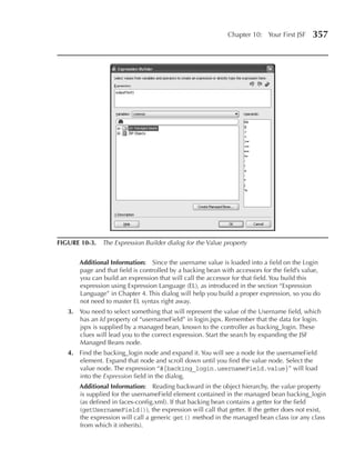 Chapter 10: Your First JSF      357




FIGuRe 10-3. The Expression Builder dialog for the Value property


       Additional Information: Since the username value is loaded into a field on the Login
       page and that field is controlled by a backing bean with accessors for the field’s value,
       you can build an expression that will call the accessor for that field. You build this
       expression using Expression Language (EL), as introduced in the section “Expression
       Language” in Chapter 4. This dialog will help you build a proper expression, so you do
       not need to master EL syntax right away.
   3. You need to select something that will represent the value of the Username field, which
      has an Id property of “usernameField” in login.jspx. Remember that the data for login.
      jspx is supplied by a managed bean, known to the controller as backing_login. These
      clues will lead you to the correct expression. Start the search by expanding the JSF
      Managed Beans node.
   4. Find the backing_login node and expand it. You will see a node for the usernameField
      element. Expand that node and scroll down until you find the value node. Select the
      value node. The expression “#{backing_login.usernameField.value}” will load
      into the Expression field in the dialog.
       Additional Information: Reading backward in the object hierarchy, the value property
       is supplied for the usernameField element contained in the managed bean backing_login
       (as defined in faces-config.xml). If that backing bean contains a getter for the field
       (getUsernameField()), the expression will call that getter. If the getter does not exist,
       the expression will call a generic get() method in the managed bean class (or any class
       from which it inherits).
 