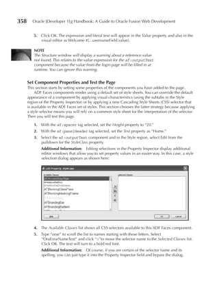 358      Oracle JDeveloper 11g Handbook: A Guide to Oracle Fusion Web Development


          5. Click OK. The expression and literal text will appear in the Value property and also in the
             visual editor as Welcome #{...usernameField.value}.

          NOTe
          The Structure window will display a warning about a reference value
          not found. This relates to the value expression for the af:outputText
          component because the value from the login page will be filled in at
          runtime. You can ignore this warning.


      Set Component properties and Test the page
      This section starts by setting some properties of the components you have added to the page.
           ADF Faces components render using a default set of style sheets. You can override the default
      appearance of a component by applying visual characteristics (using the subtabs in the Style
      region of the Property Inspector) or by applying a new Cascading Style Sheets (CSS) selector that
      is available in the ADF Faces set of styles. This section chooses the latter strategy because applying
      a style selector means you will rely on a common style sheet for the interpretation of the selector.
      Then you will test this page.

          1. With the af:spacer tag selected, set the Height property to “20.”
          2. With the af:panelHeader tag selected, set the Text property as “Home.”
          3. Select the af:outputText component and in the Style region, select Edit from the
             pulldown for the StyleClass property.
              Additional Information: Editing selections in the Property Inspector display additional
              editor windows that allow you to set property values in an easier way. In this case, a style
              selection dialog appears as shown here:




          4. The Available Classes list shows all CSS selectors available to this ADF Faces component.
          5. Type “orae” to scroll the list to names starting with those letters. Select
             “OraErrorNameText” and click “>”to move the selector name to the Selected Classes list.
             Click OK. The text will turn to a bold red font.
              Additional Information: Of course, if you are certain of the selector name and its
              spelling, you can just type it into the Property Inspector field and bypass the dialog.
 