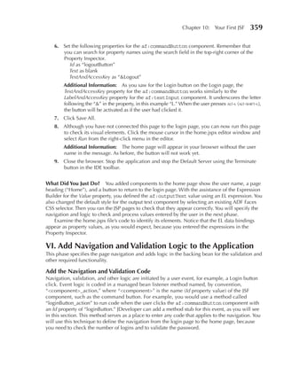 Chapter 10: Your First JSF        359

    6. Set the following properties for the af:commandButton component. Remember that
       you can search for property names using the search field in the top-right corner of the
       Property Inspector.
          Id as “logoutButton”
         Text as blank
         TextAndAccessKey as “&Logout”
        Additional Information: As you saw for the Login button on the Login page, the
        TextAndAccessKey property for the af:commandButton works similarly to the
        LabelAndAccessKey property for the af:textInput component. It underscores the letter
        following the “&” in the property, in this example “L.” When the user presses alt-l (alt-shift-l),
        the button will be activated as if the user had clicked it.
    7. Click Save All.
    8. Although you have not connected this page to the login page, you can now run this page
       to check its visual elements. Click the mouse cursor in the home.jspx editor window and
       select Run from the right-click menu in the editor.
        Additional Information: The home page will appear in your browser without the user
        name in the message. As before, the button will not work yet.
    9. Close the browser. Stop the application and stop the Default Server using the Terminate
       button in the IDE toolbar.


What Did You Just Do? You added components to the home page show the user name, a page
heading (“Home”), and a button to return to the login page. With the assistance of the Expression
Builder for the Value property, you defined the af:outputText value using an EL expression. You
also changed the default style for the output text component by selecting an existing ADF Faces
CSS selector. Then you ran the JSP pages to check that they appear correctly. You will specify the
navigation and logic to check and process values entered by the user in the next phase.
    Examine the home.jspx file’s code to identify its elements. Notice that the EL data bindings
appear as property values, as you would expect, because you entered the expressions in the
Property Inspector.

VI. Add Navigation and Validation Logic to the Application
This phase specifies the page navigation and adds logic in the backing bean for the validation and
other required functionality.

Add the Navigation and Validation Code
Navigation, validation, and other logic are initiated by a user event, for example, a Login button
click. Event logic is coded in a managed bean listener method named, by convention,
“<component>_action,” where “<component>” is the name (Id property value) of the JSF
component, such as the command button. For example, you would use a method called
“loginButton_action” to run code when the user clicks the af:commandButton component with
an Id property of “loginButton.” JDeveloper can add a method stub for this event, as you will see
in this section. This method serves as a place to enter any code that applies to the navigation. You
will use this technique to define the navigation from the login page to the home page, because
you need to check the number of logins and to validate the password.
 