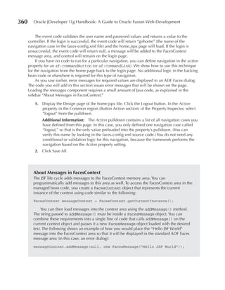 360      Oracle JDeveloper 11g Handbook: A Guide to Oracle Fusion Web Development


           The event code validates the user name and password values and returns a value to the
      controller. If the login is successful, the event code will return “gohome” (the name of the
      navigation case in the faces-config.xml file) and the home.jspx page will load. If the login is
      unsuccessful, the event code will return null, a message will be added to the FacesContext
      message area, and control will remain on the login page.
           If you have no code to run for a particular navigation, you can define navigation in the action
      property for an af:commandButton (or af:commandLink). We show how to use this technique
      for the navigation from the home page back to the login page. No additional logic in the backing
      bean code or elsewhere is required for this type of navigation.
           As you saw earlier, error messages for required values are displayed in an ADF Faces dialog.
      The code you will add in this section issues error messages that will be shown on the page.
      Loading the messages component requires a small amount of Java code, as explained in the
      sidebar “About Messages in FacesContext.”

          1. Display the Design page of the home.jspx file. Click the Logout button. In the Action
             property in the Common region (Button Action section) of the Property Inspector, select
             “logout” from the pulldown.
              Additional Information: The Action pulldown contains a list of all navigation cases you
              have defined from this page. In this case, you only defined one navigation case called
              “logout,” so that is the only value preloaded into the property’s pulldown. (You can
              verify this name by looking in the faces-config.xml source code.) You do not need any
              conditional or validation logic for this navigation, because the framework performs the
              navigation based on the Action property setting.
          2. Click Save All.




         About Messages in FacesContext
         The JSF life cycle adds messages to the FacesContext memory area. You can
         programmatically add messages to this area as well. To access the FacesContext area in the
         managed bean code, you create a FacesContext object that represents the current
         instance of the context using code similar to the following:
         FacesContext messageContext = FacesContext.getCurrentInstance();

             You can then load messages into the context area using the addMessage() method.
         The string passed to addMessage() must be inside a FacesMessage object. You can
         combine these requirements into a single line of code that calls addMessage() on the
         current context object and passes it a new FacesMessage object loaded with the desired
         text. The following shows an example of how you would place the “Hello JSF World”
         message into the FacesContext area so that it will be displayed in the standard ADF Faces
         message area (in this case, an error dialog):
         messageContext.addMessage(null, new FacesMessage("Hello JSF World"));
 