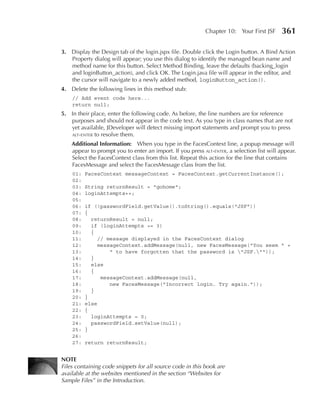 Chapter 10: Your First JSF      361

3. Display the Design tab of the login.jspx file. Double click the Login button. A Bind Action
   Property dialog will appear; you use this dialog to identify the managed bean name and
   method name for this button. Select Method Binding, leave the defaults (backing_login
   and loginButton_action), and click OK. The Login.java file will appear in the editor, and
   the cursor will navigate to a newly added method, loginButton_action().
4. Delete the following lines in this method stub:
    // Add event code here...
    return null;
5. In their place, enter the following code. As before, the line numbers are for reference
   purposes and should not appear in the code text. As you type in class names that are not
   yet available, JDeveloper will detect missing import statements and prompt you to press
   alt-enter to resolve them.

    Additional Information: When you type in the FacesContext line, a popup message will
    appear to prompt you to enter an import. If you press alt-enter, a selection list will appear.
    Select the FacesContext class from this list. Repeat this action for the line that contains
    FacesMessage and select the FacesMessage class from the list.
    01:   FacesContext messageContext = FacesContext.getCurrentInstance();
    02:
    03:   String returnResult = "gohome";
    04:   loginAttempts++;
    05:
    06:   if (!passwordField.getValue().toString().equals("JSF"))
    07:   {
    08:     returnResult = null;
    09:     if (loginAttempts >= 3)
    10:     {
    11:        // message displayed in the FacesContext dialog
    12:        messageContext.addMessage(null, new FacesMessage("You seem " +
    13:            " to have forgotten that the password is "JSF.""));
    14:     }
    15:     else
    16:     {
    17:         messageContext.addMessage(null,
    18:            new FacesMessage("Incorrect login. Try again."));
    19:     }
    20:   }
    21:   else
    22:   {
    23:     loginAttempts = 0;
    24:     passwordField.setValue(null);
    25:   }
    26:
    27:   return returnResult;


NOTe
Files containing code snippets for all source code in this book are
available at the websites mentioned in the section “Websites for
Sample Files” in the Introduction.
 