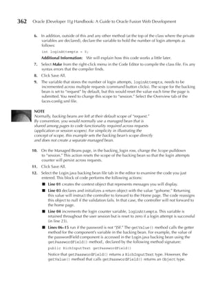 362   Oracle JDeveloper 11g Handbook: A Guide to Oracle Fusion Web Development


       6. In addition, outside of this and any other method (at the top of the class where the private
          variables are declared), declare the variable to hold the number of login attempts as
          follows:
           int loginAttempts = 0;
           Additional Information: We will explain how this code works a little later.
       7. Select Make from the right-click menu in the Code Editor to compile the class file. Fix any
          syntax errors that the compiler finds.
       8. Click Save All.
       9. The variable that stores the number of login attempts, loginAttempts, needs to be
          incremented across multiple requests (command button clicks). The scope for the backing
          bean is set to “request” by default, but this would reset the value each time the page is
          submitted. You need to change this scope to “session.” Select the Overview tab of the
          faces-config.xml file.

       NOTe
       Normally, backing beans are left at their default scope of “request.”
       By convention, you would normally use a managed bean that is
       shared among pages to code functionality required across requests
       (application or session scopes). For simplicity in illustrating the
       concept of scope, this example sets the backing bean’s scope directly
       and does not create a separate managed bean.

      10. On the Managed Beans page, in the backing_login row, change the Scope pulldown
          to “session.” This action resets the scope of the backing bean so that the login attempts
          counter will persist across requests.
      11. Click Save All.
      12. Select the Login.java backing bean file tab in the editor to examine the code you just
          entered. This block of code performs the following actions:
            ■ Line 01 creates the context object that represents messages you will display.
            ■ Line 03 declares and initializes a return object with the value “gohome.” Returning
              this value will instruct the controller to forward to the Home page. The code reassigns
              this object to null if the validation fails. In that case, the controller will not forward to
              the home page.
            ■ Line 04 increments the login counter variable, loginAttempts. This variable is
              retained throughout the user session but is reset to zero if a login attempt is successful
              (in line 23).
            ■ Lines 06–15 run if the password is not “JSF.” The getValue() method calls the getter
              method for the component’s variable in the backing bean. For example, the value of
              the passwordField component is accessed in the Login.java backing bean using the
              getPasswordField() method, declared by the following method signature:
               public RichInputText getPasswordField()
               Notice that getPasswordField() returns a RichInputText type. However, the
               getValue() method that calls getPasswordField() returns an Object type.
 