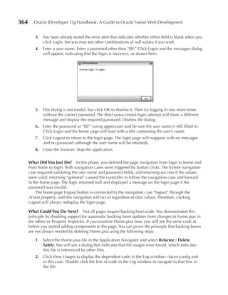 364      Oracle JDeveloper 11g Handbook: A Guide to Oracle Fusion Web Development


         3. You have already tested the error alert that indicates whether either field is blank when you
            click Login, but you may test other combinations of null values if you wish.
         4. Enter a user name. Enter a password other than “JSF.” Click Login and the messages dialog
            will appear, indicating that the login is incorrect, as shown here:




         5. This dialog is not modal, but click OK to dismiss it. Then try logging in two more times
            without the correct password. The third unsuccessful login attempt will show a different
            message and display the required password. Dismiss the dialog.
         6. Enter the password as “JSF” (using uppercase) and be sure the user name is still filled in.
            Click Login and the home page will load with a title containing the user’s name.
         7. Click Logout to return to the login page. The login page will reappear with no messages
            and no password (although the user name will be retained).
         8. Close the browser. Stop the application.


      What Did You Just Do? In this phase, you defined the page navigation from login to home and
      from home to login. Both navigation cases were triggered by button clicks. The former navigation
      case required validating the user name and password fields, and returning success if the values
      were valid; returning “gohome” caused the controller to follow the navigation case and forward
      to the home page. The logic returned null and displayed a message on the login page if the
      password was invalid.
           The home page Logout button is connected to the navigation case “logout” through the
      Action property, and this navigation will occur regardless of data values. Therefore, clicking
      Logout will always redisplay the login page.

      What Could You Do Next? Not all pages require backing bean code. You demonstrated this
      principle by disabling support for automatic backing bean updates from changes to home.jspx in
      the editor or Property Inspector. If you examine Home.java now, you will see the same code as
      before you started adding components to the page. You can prove the principle that backing beans
      are not always needed by deleting Home.java using the following steps:

         1. Select the Home.java file in the Application Navigator and select Refactor | Delete
            Safely. You will see a dialog that indicates that file usages were found, which indicates
            this file is referenced by other files.
         2. Click View Usages to display the dependent code in the Log window—faces-config.xml
            in this case. Double click the line of code in the Log window to navigate to that line in
            the file.
 