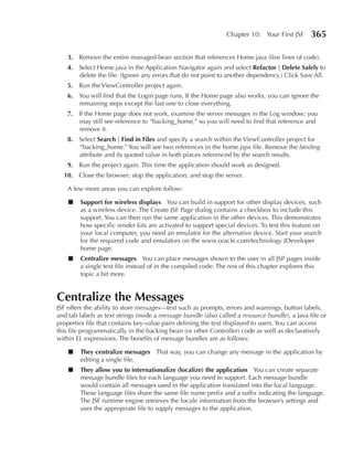 Chapter 10: Your First JSF      365

    3. Remove the entire managed-bean section that references Home.java (five lines of code).
    4. Select Home.java in the Application Navigator again and select Refactor | Delete Safely to
       delete the file. (Ignore any errors that do not point to another dependency.) Click Save All.
    5. Run the ViewController project again.
    6. You will find that the Login page runs. If the Home page also works, you can ignore the
       remaining steps except the last one to close everything.
    7. If the Home page does not work, examine the server messages in the Log window; you
       may still see reference to “backing_home,” so you will need to find that reference and
       remove it.
    8. Select Search | Find in Files and specify a search within the ViewController project for
       “backing_home.” You will see two references in the home.jspx file. Remove the binding
       attribute and its quoted value in both places referenced by the search results.
    9. Run the project again. This time the application should work as designed.
  10. Close the browser; stop the application; and stop the server.

    A few more areas you can explore follow:

    ■   Support for wireless displays You can build in support for other display devices, such
        as a wireless device. The Create JSF Page dialog contains a checkbox to include this
        support. You can then run the same application in the other devices. This demonstrates
        how specific render kits are activated to support special devices. To test this feature on
        your local computer, you need an emulator for the alternative device. Start your search
        for the required code and emulators on the www.oracle.com/technology JDeveloper
        home page.
    ■   Centralize messages You can place messages shown to the user in all JSP pages inside
        a single text file instead of in the compiled code. The rest of this chapter explores this
        topic a bit more.


Centralize the Messages
JSF offers the ability to store messages—text such as prompts, errors and warnings, button labels,
and tab labels as text strings inside a message bundle (also called a resource bundle), a Java file or
properties file that contains key-value pairs defining the text displayed to users. You can access
this file programmatically in the backing bean (or other Controller) code as well as declaratively
within EL expressions. The benefits of message bundles are as follows:

    ■   They centralize messages That way, you can change any message in the application by
        editing a single file.
    ■   They allow you to internationalize (localize) the application You can create separate
        message bundle files for each language you need to support. Each message bundle
        would contain all messages used in the application translated into the local language.
        These language files share the same file name prefix and a suffix indicating the language.
        The JSF runtime engine retrieves the locale information from the browser’s settings and
        uses the appropriate file to supply messages to the application.
 