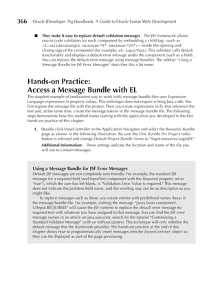 366      Oracle JDeveloper 11g Handbook: A Guide to Oracle Fusion Web Development


          ■   They make it easy to replace default validation messages The JSF framework allows
              you to code validators for each component by embedding a child tag—such as
              <f:validateLength minimum="8" maximum="20"> —inside the opening and
              closing tags of the component (for example, af:inputText). This validator calls default
              functionality and displays a default error message under the component (such as a field).
              You can replace the default error message using message bundles. The sidebar “Using a
              Message Bundle for JSF Error Messages” describes this a bit more.



      Hands-on practice:
      Access a Message Bundle with eL
      The simplest example of (and easiest way to work with) message bundle files uses Expression
      Language expressions in property values. This technique does not require writing Java code. You
      first register the message file with the project. Then you create expressions in EL that reference the
      text and, at the same time, create the message tokens in the message bundle file. The following
      steps demonstrate how this method works starting with the application you developed in the first
      hands-on practice of this chapter.

          1. Double click ViewController in the Application Navigator and select the Resource Bundle
             page as shown in the following illustration. Be sure the One Bundle Per Project radio
             button is selected and change Default Project Bundle Name to “login.resources.LoginJSF.”
              Additional Information: These settings indicate the location and name of the file you
              will use to contain messages.



         using a Message Bundle for JSF error Messages
         Default JSF messages are not completely user-friendly. For example, the standard JSF
         message for a required field (and InputText component with the Required property set to
         “true”), which the user has left blank, is “Validation Error: Value is required.” This message
         does not indicate the problem field name, and the wording may not be as descriptive as you
         might like.
             To replace messages such as these, you create entries with predefined names (keys) in
         the message bundle file. For example, naming the message “javax.faces.component.
         UIInput.REQUIRED” will cause the JSF runtime to replace the default error message for
         required text with whatever you have assigned to that message. You can find the JSF error
         message names in an article on java.sun.com; search for the tutorial “Customizing a
         Standard Validator Message” (with or without quotes). This technique will only redefine the
         default message that the framework provides. The hands-on practice at the end of this
         chapter shows how to programmatically insert messages into the FacesContext object so
         they can be displayed as part of the page processing.
 
