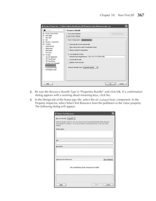 Chapter 10: Your First JSF    367




2. Be sure the Resource Bundle Type is “Properties Bundle” and click OK. If a confirmation
   dialog appears with a warning about renaming keys, click Yes.
3. In the Design tab of the home.jspx file, select the af:outputText component. In the
   Property Inspector, select Select Text Resource from the pulldown in the Value property.
   The following dialog will appear:
 