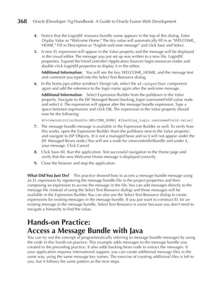 368      Oracle JDeveloper 11g Handbook: A Guide to Oracle Fusion Web Development


         4. Notice that the LoginJSF resource bundle name appears in the top of this dialog. Enter
            Display Value as “Welcome Home.” The Key value will automatically fill in as “WELCOME_
            HOME.” Fill in Description as “English welcome message” and click Save and Select.
         5. A new EL expression will appear in the Value property and the message will be displayed
            in the visual editor. The message you just set up was written to a new file, LoginJSF.
            properties. Expand the ViewControllerApplication Sourceslogin.resources nodes and
            double click LoginJSF.properties to display it in the editor.
              Additional Information: You will see the key, WELCOME_HOME, and the message text
              and comment you typed into the Select Text Resource dialog.
         6. In the home.jspx editor window’s Design tab, select the af:outputText component
            again and add the reference to the login name again after the welcome message.
              Additional Information: Select Expression Builder from the pulldown in the Value
              property. Navigate to the JSF Managed Beansbacking_loginusernameFieldvalue node
              and select it. The expression will appear after the message bundle expression. Type a
              space between expressions and click OK. The expression in the Value property should
              now be the following:
              #{viewcontrollerBundle.WELCOME_HOME} #{backing_login.usernameField.value}
         7. The message bundle message is available in the Expression Builder as well. To verify how
            this works, open the Expression Builder (from the pulldown next to the Value property)
            and navigate to JSP Objects. (It is not a managed bean and so it will not appear under the
            JSF Managed Beans node.) You will see a node for viewcontrollerBundle and under it,
            your message. Click Cancel.
         8. Click Save All. Run the application. Test successful navigation to the Home page and
            verify that the new Welcome Home message is displayed correctly.
         9. Close the browser and stop the application.


      What Did You Just Do? This practice showed how to access a message bundle message using
      an EL expression by registering the message bundle file in the project properties and then
      composing an expression to access the message in the file. You can add messages directly to the
      message file (instead of using the Select Text Resource dialog) and those messages will be
      available in the Expression Builder. You can also use the Select Text Resource dialog to create
      expressions for existing messages in the message bundle. If you just want to construct EL for an
      existing message in the message bundle, Select Text Resource is easier because you don’t need to
      navigate a hierarchy to find the value.


      Hands-on practice:
      Access a Message Bundle with Java
      You can try out the concept of programmatically referring to message bundle messages by using
      the code in this hands-on practice. This example adds messages to the message bundle you
      created in the preceding practice. It also adds backing bean code to extract the messages. If
      your application requires international support, you can create additional message files in the
      same way, using the same message key names. The exercise of creating additional files is left to
      you, but it follows the same pattern as the next steps.
 