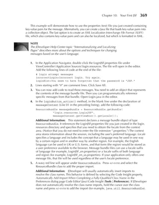 Chapter 10: Your First JSF       369

      This example will demonstrate how to use the properties (text) file you just created containing
key-value pairs for the message. Alternatively, you can create a Java file that loads key-value pairs into
a collection object. The last option is to create an XML Localization Interchange File Format (XLIFF)
file, which also contains key-value pairs and can also be localized, but which is formatted in XML.

    NOTe
    The JDeveloper Help Center topic “Internationalizing and Localizing
    Pages” describes more about the options and techniques for changing
    messages based on the user’s language.


    1. In the Application Navigator, double click the LoginJSF.properties file under
       ViewControllerApplication Sourceslogin.resources. The file will open in the editor.
       Add the following lines of code at the end of the file:
         # login attempt messages
         incorrectLogin=Incorrect login. Try again.
         loginHint=You seem to have forgotten that the password is "JSF."
    2. Lines starting with “#” are comment lines. Click Save All.
    3. You can now add code to read these messages. You need to add an object that represents
       the contents of the message bundle file. Then you can programmatically reference
       specific messages from that bundle. Open Login.java in the editor.
    4. In the loginButton_action() method, in the blank line under the declaration of
       messageContext (Line 01 in the preceding listing), add the following code:
         ResourceBundle messageBundle = ResourceBundle.getBundle(
                    "login.resources.LoginJSF",
                    messageContext.getViewRoot().getLocale());
        Additional Information: This statement declares a message bundle object of type
        ResourceBundle. It references the LoginJSF.properties file you just created in the login.
        resources directory and specifies that you need to obtain the locale from the context
        area. (Notice that you do not need to enter the file extension “.properties.”) The context
        area stores information about the session, including the user’s preferred language. Locale
        specifies a language and includes the concept that a language may be used in one way
        by a certain region and in another way by another region. For example, the English
        language can be used in UK or U.S. forms, and that form (the region) would be stored as
        a user preference available to the browser. Message bundle files can use a locale suffix
        of language (for example, LoginJSF_en.properties) or a locale suffix of both language
        and region (for example, LoginJSF_en_us.properties). If your application only offers one
        message file, that file will be used regardless of the user’s locale preference.
    5. A wavy red line will appear under ResourceBundle. Press alt-enter and select the
       ResourceBundle class to add the proper import.
        Additional Information: JDeveloper will usually automatically insert imports to
        resolve the class names. This behavior is defined by selecting the Code Insight property,
        Automatically Add Import When Completing a Fully-Qualified Class Name in the
        Preferences dialog page Code EditorJavaCode Insight (Tools | preferences). If JDeveloper
        does not automatically resolve the class name imports, hold the cursor over the class
        name and press alt-enter to add the import (for example, java.util.ResourceBundle).
 