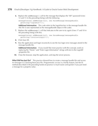 370     Oracle JDeveloper 11g Handbook: A Guide to Oracle Fusion Web Development


         6. Replace the addMessage() call for the message that displays the “JSF” password (Lines
            12 and 13 in the preceding listing) with the following:
              messageContext.addMessage(null, new FacesMessage(messageBundle.
                getString("loginHint")));
             Additional Information: This code refers to the loginHint key in the message bundle file
             (the file is now represented as the messageBundle object in the code).
         7. Replace the addMessage() call that indicates to the user to try again (Lines 17 and 18 in
            the preceding listing) with this:
              messageContext.addMessage(null, new FacesMessage(messageBundle.
                getString("incorrectLogin")));
         8. Click Save All.
         9. Run the application and login incorrectly to see the two login error messages stored in the
            message bundle file.
             Additional Information: If you would like more practice with this concept, work on
             replacing the “Home ” and “Enter Login Information” strings with text in the LoginJSF
             .properties file.
        10. Close the browser, stop the application, and stop the server process.


      What Did You Just Do? This practice showed how to create a message bundle file and access
      its messages in a backing bean Java file. Programmatic access is a handy feature, but the EL
      method described in the preceding hands-on practice is much easier and quicker if you just need
      a message for a property value.
 