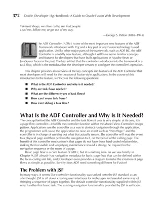 372      Oracle JDeveloper 11g Handbook: A Guide to Oracle Fusion Web Development


      We herd sheep, we drive cattle, we lead people.
      Lead me, follow me, or get out of my way.
                                                                          —George S. Patton (1885–1945)




         T
                     he ADF Controller (ADFc) is one of the most important new features of the ADF
                     Framework introduced with 11g and a key part of any Fusion technology based
                     application. Unlike other major parts of the framework, such as ADF BC, the ADF
                     Controller is a totally new feature, although it will have some familiar concepts
                     and features for developers that have built applications in Apache Struts or
      JavaServer Faces in the past. The key artifact that the controller introduces into the framework is a
      task flow, which is the metadata that the developer creates to configure the controller’s operation.

          This chapter provides an overview of the key concepts and features of the ADF Controller that
      most developers will need for the creation of Fusion-style applications. In the course of this
      introduction to the feature, we’ll cover the following questions:

          ■   What is the ADF Controller and why is it needed?
          ■   Why are task flows needed?
          ■   What are the different types of task flows?
          ■   How can I reuse task flows?
          ■   How can I debug a task flow?



      What Is the ADF Controller and Why Is It Needed?
      The concept behind the ADF Controller and the task flows it uses is very simple: at its core, it is
      a page flow controller—it fulfills the controller function within the Model-View-Controller design
      pattern. Applications use the controller as a way to abstract navigation through the application,
      the programmer will cause the application to raise an event such as “NextPage,” and the
      controller is in charge of working out what that actually means. The controller will map the event
      to a physical page and then perform the navigation to it, on the behalf of the calling page. The
      benefit of this controller mechanism is that pages do not have those hard-coded relationships,
      making them reusable and simplifying maintenance should a change be required in the
      navigation sequence or the name of a page.
          Basic page flow is a core feature of ADFc, but it is nothing new. As we saw briefly in
      Chapter 9, JSF already has navigation metadata for basic page flow that can be defined within
      the faces-config.xml file, and JDeveloper even provides a diagram to make the creation of page
      flows as simple as possible. So why does ADF need something different for Fusion?

      The Problem with JSF
      In many ways, it seems like controller functionality was tacked onto the JSF standard as an
      afterthought. JSF is all about creating user interfaces for web pages and needed some way of
      stringing a sequence of pages together. The default controller functionality supplied within JSF
      only handles that basic task. The existing navigation functionality provided by JSF is sufficient
 