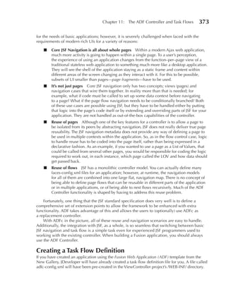 Chapter 11: The ADF Controller and Task Flows            373

for the needs of basic applications; however, it is severely challenged when faced with the
requirements of modern rich UIs for a variety of reasons:

    ■   Core JSF Navigation is all about whole pages Within a modern Ajax web application,
        much more activity is going to happen within a single page. To a user’s perception,
        the experience of using an application changes from the function–per–page view of a
        traditional stateless web application to something much more like a desktop application.
        They will see the shell of the application staying as a static frame and content within
        different areas of the screen changing as they interact with it. For this to be possible,
        subsets of UI smaller than pages—page fragments—have to be used.
    ■   It’s not just pages Core JSF navigation only has two concepts; views (pages) and
        navigation cases that wire them together. In reality more than that is needed; for
        example, what if code must be called to set up some data context before navigating
        to a page? What if the page flow navigation needs to be conditionally branched? Both
        of these use cases are possible using JSF, but they have to be handled either by putting
        that logic into the page’s code itself or by extending and overriding parts of JSF for your
        application. They are not handled as out-of-the-box capabilities of the controller.
    ■   Reuse of pages Although one of the key features for a controller is to allow a page to
        be isolated from its peers by abstracting navigation, JSF does not really deliver true page
        reusability. The JSF navigation metadata does not provide any way of defining a page to
        be used in multiple contexts within the application. So, as in the flow control case, logic
        to handle reuse has to be coded into the page itself, rather than being expressed in a
        declarative fashion. As an example, if you wanted to use a page as a List of Values, that
        could be called from several other pages, you would be responsible for coding the logic
        required to work out, in each instance, which page called the LOV and how data should
        get passed back.
    ■   Reuse of flows JSF has a monolithic controller model. You can actually define many
        faces-config.xml files for an application; however, at runtime, the navigation models
        for all of them are combined into one large flat, navigation map. There is no concept of
        being able to define page flows that can be reusable in different parts of the application
        or in multiple applications, or of being able to nest flows recursively. Much of the ADF
        Controller functionality is shaped by having to address this reuse problem.

    Fortunately, one thing that the JSF standard specification does very well is to define a
comprehensive set of extension points to allow the framework to be enhanced with extra
functionality. ADF takes advantage of this and allows the users to (optionally) use ADFc as
a replacement controller.
    With ADFc in the picture, all of these reuse and navigation scenarios are easy to handle.
Additionally, the integration with JSF, as a whole, is so seamless that switching between basic
JSF navigation and task flow is a simple task even for experienced JSF programmers used to
working with the existing controller. When building a Fusion application, you should always
use the ADF Controller.

Creating a Task Flow Definition
If you have created an application using the Fusion Web Application (ADF) template from the
New Gallery, JDeveloper will have already created a task flow definition file for you. A file called
adfc-config.xml will have been pre-created in the ViewController project’s /WEB-INF/ directory.
 