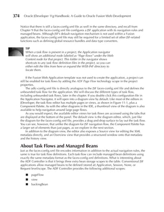 374     Oracle JDeveloper 11g Handbook: A Guide to Oracle Fusion Web Development


      Notice that there is still a faces-config.xml file as well in the same directory, and recall from
      Chapter 9 that the faces-config.xml file configures a JSF application with its navigation rules and
      managed beans. Although JSF’s default navigation mechanism is not used within a Fusion
      application, the faces-config.xml file may still be required for a limited set of other JSF-related
      functions such as defining global resource bundles and data type converters.

          TIP
          When a task flow is present in a project, the Application navigator
          will show an additional node labeled as “Page flows” under the Web
          Content node for that project. This folder in the navigator shows
          shortcuts to any task flow definition files in the project, so you can
          either edit the files from here or expand the WEB-INF directory to
          locate them.

            If the Fusion Web Application template was not used to create the application, a project can
      still be enabled for task flows by adding the ADF Page Flow technology scope in the project
      properties.
            The adfc-config.xml file is directly analogous to the JSF faces-config.xml file and defines the
      unbounded task flow for the application. We will discuss the different types of task flow,
      including unbounded task flows, later in the chapter. If you double click this configuration file in
      the Application Navigator, it will open into a diagram view by default. Like most of the editors in
      JDeveloper, the task flow editor has multiple pages or views, as shown in Figure 11-1, plus a
      Component Palette. As with the other diagrams in the IDE, a thumbnail view of the diagram is also
      available to help navigation around large page flows.
            As you would expect, the available editor views for task flows are accessed using the tabs that
      are displayed at the bottom of the panel. The default view is the diagram editor, which, just like
      the diagram for the faces-config.xml file, provides a drag-and-drop surface to lay out the task flow.
      You can see, however, that unlike the diagram for JSF navigation flow, the Component Palette has
      a larger set of elements than just pages, as we explore in the next section.
            In addition to the diagram view, the editor also exposes a Source view for editing the XML
      metadata directly, and an Overview view that provides a structured window onto that metadata
      and the history view.

      About Task Flows and Managed Beans
      Just as the faces-config.xml file encodes information in addition to the actual navigation rules, the
      same is true for task flow definitions. Each task flow can include managed bean definitions using
      exactly the same metadata format as the faces-config.xml definitions. What is interesting about
      the ADF Controller is that it brings three extra bean storage scopes to the table. Conventional JSF
      applications allow managed beans to be defined (stored at) Application, Session, None, or
      Request level/scope. The ADF Controller provides the following additional scopes:

          ■   pageFlow
          ■   view
          ■   backingBean
 