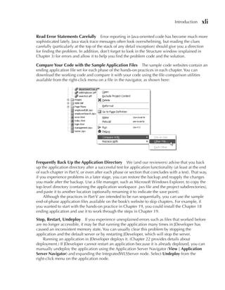 Introduction    xli

Read error Statements Carefully Error reporting in Java-oriented code has become much more
sophisticated lately. Java stack trace messages often look overwhelming, but reading the clues
carefully (particularly at the top of the stack of any detail exception) should give you a direction
for finding the problem. In addition, don’t forget to look in the Structure window (explained in
Chapter 3) for errors and allow it to help you find the problem code and the solution.

Compare Your Code with the Sample Application Files            The sample code websites contain an
ending application file set for each phase of the hands-on practices in each chapter. You can
download the working code and compare it with your code using the file comparison utilities
available from the right-click menu on a file in the navigator, as shown here:




Frequently Back Up the Application Directory We (and our reviewers) advise that you back
up the application directory after a successful test for application functionality (at least at the end
of each chapter in Part V, or even after each phase or section that concludes with a test). That way,
if you experience problems in a later stage, you can restore the backup and reapply the changes
you made after the backup. Use a file manager, such as Microsoft Windows Explorer, to copy the
top-level directory (containing the application workspace .jws file and the project subdirectories),
and paste it to another location (optionally renaming it to indicate the save point).
     Although the practices in Part V are intended to be run sequentially, you can use the sample
end-of-phase application files available on the book’s website to skip chapters. For example, if
you wanted to start with the hands-on practice in Chapter 19, you could install the Chapter 18
ending application and use it to work through the steps in Chapter 19.
Stop, Restart, Undeploy      If you experience unexplained errors such as files that worked before
are no longer accessible, it may be that running the application many times in JDeveloper has
caused an inconsistent memory state. You can usually clear this problem by stopping the
application and the default server or by restarting JDeveloper, which will stop the server.
    Running an application in JDeveloper deploys it. (Chapter 22 provides details about
deployment.) If JDeveloper cannot restart an application because it is already deployed, you can
manually undeploy the application using the Application Server Navigator (View | Application
Server Navigator) and expanding the IntegratedWLSServer node. Select Undeploy from the
right-click menu on the application node.
 