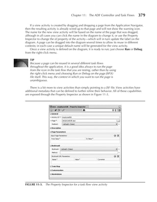 Chapter 11: The ADF Controller and Task Flows            379

    If a view activity is created by dragging and dropping a page from the Application Navigator,
then the resulting activity is already wired up to that page and will not show the warning icon.
The name for the new view activity will be based on the name of the page that was dragged,
although in all cases you can click the name in the diagram to change it, or use the Property
Inspector to change the id property of the activity—which will in turn update the label on the
diagram. A page can be dragged into the diagram several times to allow its reuse in different
contexts; in each case a unique default name will be generated for the view activity.
    Once a view activity is defined on the diagram, it is ready to run; just choose Run or Debug
from the right-click menu.

    TIP
    Because a page can be reused in several different task flows
    throughout the application, it is a good idea always to run the page
    from the icon in the task flow that you are testing, rather than by using
    the right-click menu and choosing Run or Debug on the page JSP(X)
    file itself. This way, the context in which you want to run the page is
    unambiguous.

    There is a bit more to view activities than simply pointing to a JSF file. View activities have
additional metadata that can be defined to further refine their behavior. All of these capabilities
are exposed through the Property Inspector as shown in Figure 11-3.




FIGuRe 11-3. The Property Inspector for a task flow view activity
 