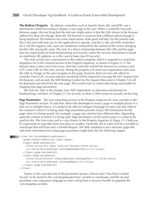 380      Oracle JDeveloper 11g Handbook: A Guide to Oracle Fusion Web Development


      The Redirect Property        By default, controllers such as Apache Struts, JSF, and ADFc use a
      mechanism called forwarding to display a new page to the user. When a controller forwards
      between pages, the one thing that the end user might notice is that the URL shown in the browser
      address bar does not change. Basically, the browser is unaware that a different physical page is
      being displayed. The behavior has some implications, both good and bad. On the positive side,
      this is the most efficient way for the application to operate, and this is why all of the controllers
      do it. On the negative side, users are sometimes confused by the content of the screen changing
      but the URL staying the same. This lack of a direct relationship between the URL and the page
      also has implications for both bookmarking and security (when the security mechanism is based
      on matching URL patterns, as is the case for basic Java EE security).
           The view activity has a mechanism in the redirect property, which is exposed as a true/false
      dropdown list in the General section of the Property Inspector, as shown in Figure 11-3. The
      default value is false, but if set to true, then the controller will tell the browser to construct and
      GET a new URL for this view activity. Setting the property will meet user expectation and cause
      the URL to change as the user navigates to this page; however, there are two side effects to
      consider: First of all, an extra network round-trip will be required to manage the GET request from
      the browser, and second, the ADF Binding Context for the request (discussed in Chapter 14) will
      be destroyed and rebuilt for the new page. This could result in certain data being unavailable for
      mapping into page parameters.
           We will see, later in the chapter, how ADF implements an alternative mechanism for
      bookmarking, and later, in Chapter 21, for security, so there is little reason to actually set this flag.

      Page Parameters The next interesting section in the Property Inspector for view activities is the
      Page Parameters section. As task flow allows the developer to reuse a page in multiple places in a
      flow (or in multiple flows), it is useful to be able to configure that page in some way that reflects
      the context in which it is being used. Page parameters provide a basic API mechanism for the
      page when it is being reused. For example, a page may need to have different titles, depending
      upon the context in which it is being used. Page parameters can be used to pass in a value to be
      used for this. The from‑value and to‑value shown in the Property Inspector in Figure 11-3 both use
      EL expressions to map data from one place to another. Generally, the to‑value will be a variable in
      viewScope that will have only a limited lifespan. The XML metadata to set a dynamic page title
      and some information text using page parameters might look like the following snippet:
      <view id="accessWarningScreen">
        <page>/genericWarning.jspx</page>
        <input-page-parameter>
          <from-value>You Have Limited Access</from-value>
          <to-value>#{viewScope.infoPageHeaderText}</to-value>
        </input-page-parameter>
        <input-page-parameter>
          <from-value>#{res['reducedAccess.messageText']}</from-value>
          <to-value>#{viewScope.infoPageMsg}</to-value>
        </input-page-parameter>
      </view>

          Notice in this case that one of the parameters passes a literal value “You Have Limited
      Access” to be stored in the infoPageHeaderText variable in viewScope, and the second
      parameter uses expression language to read a string from a resource bundle to populate the
      infoPageMsg variable.
 