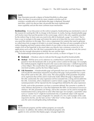 Chapter 11: The ADF Controller and Task Flows           381

   NOTe
   Page Parameters provide a degree of limited flexibility to allow page
   reuse, but there is no provision for more complex activities such as
   running a variable piece of code before the page is displayed. Bounded
   task flows, which we discuss later, do provide that more sophisticated
   reuse capability and are the more common reuse mechanism.


Bookmarking In our discussion on the redirect property, bookmarking was mentioned as one of
the reasons for wanting the URL to change in the browser. In reality, having a bookmarkable page
will involve more than just the pointer to the correct page, which is the only capability provided
by the redirect flag. In most cases you want to be able to bookmark a page “in context,” that is,
have a way to navigate to the page and restore the same set of data that you were viewing when
you saved the reference to the page. This is also a requirement for systems that need to generate
so called deep links to pages to include in an email message. We have all seen examples of this in
online shopping and travel systems where details of your order or trip are mailed to you and a
simple click on the hyperlink in the email takes you directly into a summary screen for it. For
applications such as this, the URL that is presented to the user has to encode not only the correct
page, but also enough information to identify the user and the topic.
    The bookmarking-related properties of the view activity, as shown in Figure 11-3, are:

    ■   Bookmark A Boolean value to indicate that the page should be bookmarkable.
    ■   Method Will be set to an EL reference to a method that is used to process any data
        passed in from the bookmark URL to set up the correct context for the page. For example,
        this method property might be bound to the executeWithParams() method exposed by
        a View Object. This would allow the arguments passed on the URL to be mapped directly
        into bind variables used by the View Object query.
    ■   uRL Parameters A bookmarkable page will generally have one or more parameters that
        will encode the information required to reconstruct the page. Each parameter has a name
        that will be used on the URL, and a value. The value property of the parameter should be
        an EL expression that will be used in read-write mode. When the page is displayed and
        the URL constructed, the value expression will be evaluated into a string and encoded into
        the URL. Conversely, when a bookmark is used to restore a page, the value passed in the
        named parameter will be injected into the managed bean defined by the value expression.
        Finally, each of the parameters can have a converter defined. The converter is another EL
        value reference that points to a class that implements the ADFc UrlParameterConverter
        interface. All URL parameters are Strings, and so the converter can be used to manage the
        transformation from a string form to some other data type. For example, a parameter value
        such as “coords=10,25” might be transformed into a Coordinate object with separate
        attributes for x and y values (longitude=10, latitude=25). For a full example of the code
        required to do this, see the later section “URL View” in this chapter. A URL view activity
        uses the same encoding/decoding methodology.


   NOTe
   The bookmark property and the redirect property are mutually
   exclusive. In addition, like redirect, the bookmark property only
   applies to view activities that display pages, not page fragments.
 