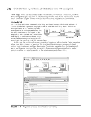 382      Oracle JDeveloper 11g Handbook: A Guide to Oracle Fusion Web Development


      Train Stops View activities can be used in wizard-style user interfaces called trains, in which
      the user steps through a sequence of activities in a particular order. Trains are discussed in some
      detail later in the chapter, and the train-specific view activity properties are covered here.

      Method Call
      As a task flow encounters a method call activity, it will execute the code that the method call
      activity is linked to. Expression language is used to associate the activity with a method in a
      managed bean, or to a method exposed
      through the ADF Bindings mechanism that
      we will cover in detail in Chapter 14. For
      example, a very common use case within a
      task flow is to want to create a new empty
      record before navigating to a page to edit
      that record. The task flow to do this is shown here.
           In this case, the method call activity createNewDepartment is bound to the Create operation
      of the view object instance in question. This is achieved by dropping an empty method call
      activity onto the diagram, and then dragging the CreateInsert operation from the Data Controls
      panel and dropping it on top of the new activity. This process will automatically wire up the
      activity, resulting in a set of properties for the activity as shown in Figure 11-4.




      FIGuRe 11-4. Properties for a data-bound method call activity
 