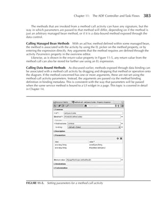 Chapter 11: The ADF Controller and Task Flows         383

    The methods that are invoked from a method call activity can have any signature, but the
way in which parameters are passed to that method will differ, depending on if the method is
just an arbitrary managed bean method, or if it is a data-bound method exposed through the
data control.

Calling Managed Bean Methods With an ad hoc method defined within some managed bean,
the method is associated with the activity by using the EL picker on the method property, or by
entering the expression directly. Any arguments that the method requires are defined through the
activity Parameters property in the overview editor.
    Likewise, as is shown in the return‑value property in Figure 11-5, any return value from the
method call can also be stored for further use using an EL expression.

Calling Data Bound Methods As discussed earlier, methods exposed through data binding can
be associated with a method call activity by dragging and dropping that method or operation onto
the diagram. If the method concerned has one or more arguments, these are not set using the
method call activity parameters. Instead, the arguments are passed via the method binding
definition in binding metadata. This is consistent with the way that parameters will be passed
when the same service method is bound to a UI widget in a page. This topic is covered in detail
in Chapter 14.




FIGuRe 11-5. Setting parameters for a method call activity
 