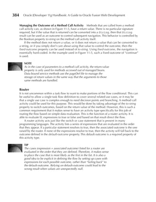 384      Oracle JDeveloper 11g Handbook: A Guide to Oracle Fusion Web Development


      Managing the Outcome of a Method Call Activity Methods that are called from a method
      call activity can, as shown in Figure 11-5, have a return value. There is no particular signature
      required, but if the value that is returned can be converted into a String, then that String
      result can be used as an outcome to control subsequent navigation. This behavior is controlled by
      the Boolean property to‑string on the method call activity itself.
           If the method does not return a value, or it does not return a value that can be converted to
      a string, or if you simply don’t care about using that value to control the outcome, then the
      fixed‑outcome property can be used instead of to‑string. Using fixed‑outcome, the navigation is
      essentially hard-coded. In the example used in Figure 11-5, such a fixed outcome of “continue”
      is used.

          NOTe
          As in the case of parameters to a method call activity, the return-value
          property is only used for methods accessed out of managed beans.
          Data-bound service methods use the pageDef file to manage the
          storage of return values in the same way that the arguments to those
          same methods are handled.


      Router
      It is not uncommon within a task flow to want to make portions of the flow conditional. This can
      be useful to allow a single task flow definition to cover several related use cases, or it may be
      that a single use case is complex enough to need decision points and branching. A method call
      activity could be used for this purpose. This would be done by taking advantage of the to‑string
      property to switch outcomes, based on the return value of the method. However, this is such a
      common requirement that it makes sense to have an activity type specifically for this job of
      routing the flow based on simple data evaluation. This is the function of a router activity. It is
      able to evaluate EL expressions to true or false and based on that result direct the flow.
            A router activity acts just like the switch or case statement that is present in many
      programming languages. The activity lists a series of expressions that are evaluated in the order
      that they appear. If a particular statement resolves to true, then the associated outcome is the one
      raised by the router. If none of the expressions resolve to true, then the activity will fall back to the
      outcome defined in the default‑outcome property. This default outcome is a required property of
      this activity type.

          TIP
          The cases (expression + associated outcome) listed for a router are
          evaluated in the order that they are defined. Therefore, it makes sense
          to place the case that is most likely as the first in the list. It is also a
          good idea to be explicit in defining the flow by setting up cases with
          expressions for each possible outcome, rather than “failing back” to
          the default-outcome. Relying on default-outcome could lead to the
          wrong result when values are unexpectedly null.
 