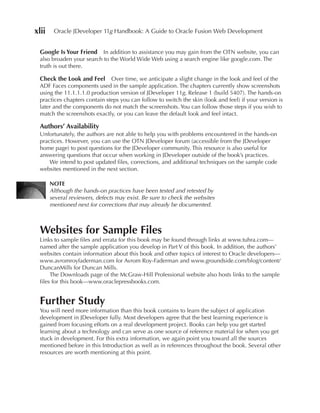 xlii    Oracle JDeveloper 11g Handbook: A Guide to Oracle Fusion Web Development


 Google Is Your Friend    In addition to assistance you may gain from the OTN website, you can
 also broaden your search to the World Wide Web using a search engine like google.com. The
 truth is out there.

 Check the Look and Feel      Over time, we anticipate a slight change in the look and feel of the
 ADF Faces components used in the sample application. The chapters currently show screenshots
 using the 11.1.1.1.0 production version of JDeveloper 11g, Release 1 (build 5407). The hands-on
 practices chapters contain steps you can follow to switch the skin (look and feel) if your version is
 later and the components do not match the screenshots. You can follow those steps if you wish to
 match the screenshots exactly, or you can leave the default look and feel intact.

 Authors’ Availability
 Unfortunately, the authors are not able to help you with problems encountered in the hands-on
 practices. However, you can use the OTN JDeveloper forum (accessible from the JDeveloper
 home page) to post questions for the JDeveloper community. This resource is also useful for
 answering questions that occur when working in JDeveloper outside of the book’s practices.
     We intend to post updated files, corrections, and additional techniques on the sample code
 websites mentioned in the next section.

       NOTe
       Although the hands-on practices have been tested and retested by
       several reviewers, defects may exist. Be sure to check the websites
       mentioned next for corrections that may already be documented.



 Websites for Sample Files
 Links to sample files and errata for this book may be found through links at www.tuhra.com—
 named after the sample application you develop in Part V of this book. In addition, the authors’
 websites contain information about this book and other topics of interest to Oracle developers—
 www.avromroyfaderman.com for Avrom Roy-Faderman and www.groundside.com/blog/content/
 DuncanMills for Duncan Mills.
      The Downloads page of the McGraw-Hill Professional website also hosts links to the sample
 files for this book—www.oraclepressbooks.com.


 Further Study
 You will need more information than this book contains to learn the subject of application
 development in JDeveloper fully. Most developers agree that the best learning experience is
 gained from focusing efforts on a real development project. Books can help you get started
 learning about a technology and can serve as one source of reference material for when you get
 stuck in development. For this extra information, we again point you toward all the sources
 mentioned before in this Introduction as well as in references throughout the book. Several other
 resources are worth mentioning at this point.
 