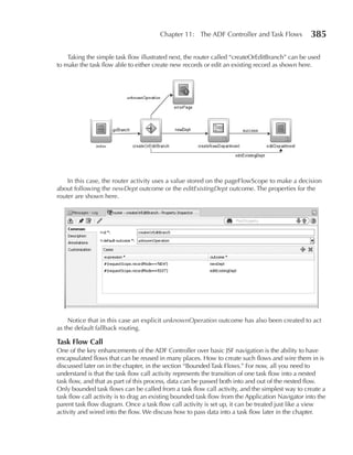 Chapter 11: The ADF Controller and Task Flows              385

    Taking the simple task flow illustrated next, the router called “createOrEditBranch” can be used
to make the task flow able to either create new records or edit an existing record as shown here.




    In this case, the router activity uses a value stored on the pageFlowScope to make a decision
about following the newDept outcome or the editExistingDept outcome. The properties for the
router are shown here.




    Notice that in this case an explicit unknownOperation outcome has also been created to act
as the default fallback routing.

Task Flow Call
One of the key enhancements of the ADF Controller over basic JSF navigation is the ability to have
encapsulated flows that can be reused in many places. How to create such flows and wire them in is
discussed later on in the chapter, in the section “Bounded Task Flows.” For now, all you need to
understand is that the task flow call activity represents the transition of one task flow into a nested
task flow, and that as part of this process, data can be passed both into and out of the nested flow.
Only bounded task flows can be called from a task flow call activity, and the simplest way to create a
task flow call activity is to drag an existing bounded task flow from the Application Navigator into the
parent task flow diagram. Once a task flow call activity is set up, it can be treated just like a view
activity and wired into the flow. We discuss how to pass data into a task flow later in the chapter.
 