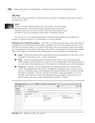 386      Oracle JDeveloper 11g Handbook: A Guide to Oracle Fusion Web Development


      uRL View
      A URL view activity represents an external resource, usually a web page outside of the scope of
      the application itself.

          NOTe
          There is a current restriction that a URL view activity will always open
          the required URL in the current browser window. If you want to just
          pop the content up in an extra window to the side, then consider using
          the ADF af:goLink component inside of the UI definition instead.

          The activity has a core URL parameter that will take the base address of the page that is
      required. As shown in Figure 11-6, parameters can also be defined.

      Parameters for a uRL View Activity       If the URL of a particular target page is fixed, then there is
      no need to be concerned with the parameter capabilities of a URL view activity; however, if the
      URL that you need to construct is in some way dynamic, then the parameters allow you to build
      up a standard query string without having to write code to concatenate the variable parts together.
      Notice from Figure 11-6 that three bits of information can be provided for each parameter.

          ■    Name Defines the name for the parameter that will be appended on to the URL. In the
               example the parameters are ll, z, and t, respectively.
          ■    Value Defines an expression that will resolve to the value for each named parameter.
               In the example, shown in Figure 11-6, there is a mix of hard-coded and evaluated values. If
               you only have hard-coded parameters, then these can be defined as part of the url property.
          ■    Converter Provides a way to represent the evaluated expression as a string so that it
               can be represented on the URL. In this example, the expression #{oracleLocation}
               returns a coordinate object with longitude and latitude attributes. The converter will take
               that object and flatten it out into a String in the format “longitude,latitude” for use on
               the URL. Note that the z (zoom level) parameter does not require a converter, as it is a
               simple integer value that can be automatically encoded as a String.




      FIGuRe 11-6. Defining a URL view activity
 