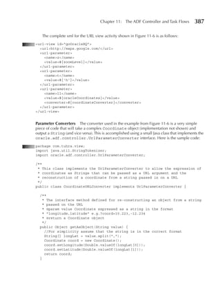 Chapter 11: The ADF Controller and Task Flows          387

   The complete xml for the URL view activity shown in Figure 11-6 is as follows:
<url-view id="goOracleHQ">
  <url>http://maps.google.com/</url>
  <url-parameter>
    <name>z</name>
    <value>#{zoomLevel}</value>
  </url-parameter>
  <url-parameter>
    <name>t</name>
    <value>#{'h'}</value>
  </url-parameter>
  <url-parameter>
    <name>ll</name>
    <value>#{oracleCoordinates}</value>
    <converter>#{coordinateConverter}</converter>
  </url-parameter>
</url-view>


Parameter Converters       The converter used in the example from Figure 11-6 is a very simple
piece of code that will take a complex Coordinate object (implementation not shown) and
output a String (and vice versa). This is accomplished using a small Java class that implements the
oracle.adf.controller.UrlParameterConverter interface. Here is the sample code:
package com.tuhra.view;
import java.util.StringTokenizer;
import oracle.adf.controller.UrlParameterConverter;

/**
 * This class implements the UrlParameterConverter to allow the expression of
 * coordinates as Strings that can be passed as a URL argument and the
 * reconstruction of a coordinate from a string passed in on a URL
 */
public class CoordinateURLConverter implements UrlParameterConverter {

  /**
    * The interface method defined for re-constructing an object from a string
    * passed on the URL
    * @param value Coordinate expressed as a string in the format
    * "longitude,latitude" e.g.?coord=10.223,-12.234
    * @return a Coordinate object
    */
  public Object getAsObject(String value) {
     //For simplicity assume that the string is in the correct format
     String[] longLat = value.split(",");
     Coordinate coord = new Coordinate();
     coord.setLongitude(Double.valueOf(longLat[0]));
     coord.setLatitude(Double.valueOf(longLat[1]));
     return coord;
  }
 