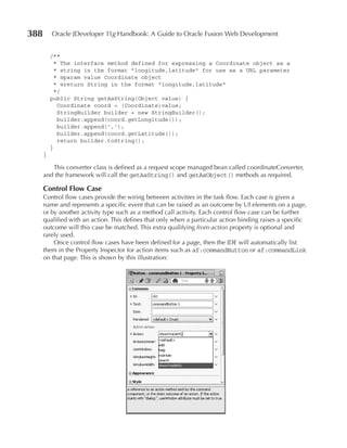 388       Oracle JDeveloper 11g Handbook: A Guide to Oracle Fusion Web Development


          /**
            * The interface method defined for expressing a Coordinate object as a
            * string in the format "longitude,latitude" for use as a URL parameter
            * @param value Coordinate object
            * @return String in the format "longitude,latitude"
            */
          public String getAsString(Object value) {
             Coordinate coord = (Coordinate)value;
             StringBuilder builder = new StringBuilder();
             builder.append(coord.getLongitude());
             builder.append(',');
             builder.append(coord.getLatitude());
             return builder.toString();
          }
      }

         This converter class is defined as a request scope managed bean called coordinateConverter,
      and the framework will call the getAsString() and getAsObject() methods as required.

      Control Flow Case
      Control flow cases provide the wiring between activities in the task flow. Each case is given a
      name and represents a specific event that can be raised as an outcome by UI elements on a page,
      or by another activity type such as a method call activity. Each control flow case can be further
      qualified with an action. This defines that only when a particular action binding raises a specific
      outcome will this case be matched. This extra qualifying from‑action property is optional and
      rarely used.
          Once control flow cases have been defined for a page, then the IDE will automatically list
      them in the Property Inspector for action items such as af:commandButton or af:commandLink
      on that page. This is shown by this illustration:
 