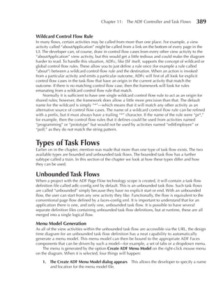 Chapter 11: The ADF Controller and Task Flows            389

Wildcard Control Flow Rule
In many flows, certain activities may be called from more than one place. For example, a view
activity called “aboutApplication” might be called from a link on the bottom of every page in the
UI. The developer can, of course, draw in control flow cases from every other view activity to the
“aboutApplication” view activity, but this would get a little tedious and could make the diagram
harder to read. To handle this situation, ADFc, like JSF itself, supports the concept of wildcard or
global control flow rules. These allow you to just define a rule once (for example a rule called
“about”) between a wildcard control flow rule and the destination. When an action is invoked
from a particular activity and emits a particular outcome, ADFc will first of all look for explicit
control flow cases in the task flow that have an origin in the current activity that match the
outcome. If there is no matching control flow case, then the framework will look for rules
emanating from a wildcard control flow rule that match.
    Normally it is sufficient to have one single wildcard control flow rule to act as an origin for
shared rules; however, the framework does allow a little more precision than that. The default
name for the wildcard is simply “*”—which means that it will match any other activity as an
alternative source of control flow cases. The name of a wildcard control flow rule can be refined
with a prefix, but it must always have a trailing “*” character. If the name of the rule were “pr*,”
for example, then the control flow rules that it defines could be used from activities named
“programming” or “prototype” but would not be used by activities named “editEmployee” or
“poll,” as they do not match the string pattern.


Types of Task Flows
Earlier on in the chapter, mention was made that more than one type of task flow exists. The two
available types are bounded and unbounded task flows. The bounded task flow has a further
subtype called a train. In this section of the chapter we look at how these types differ and how
they can be used.

unbounded Task Flows
When a project with the ADF Page Flow technology scope is created, it will contain a task flow
definition file called adfc-config.xml by default. This is an unbounded task flow. Such task flows
are called “unbounded” simply because they have no explicit start or end. With an unbounded
flow, the user can start from any vew activity they like. Functionally, the flow is equivalent to the
conventional page flow defined by a faces-config.xml. It is important to understand that for an
application there is one, and only one, unbounded task flow. It is possible to have several
separate definition files containing unbounded task flow definitions, but at runtime, these are all
merged into a single logical flow.

Menu Model Generation
As all of the view activities within the unbounded task flow are accessible via the URL, the design
time diagram for an unbounded task flow definition has a neat capability to automatically
generate a menu model. This menu model can then be bound to the appropriate ADF Faces
components that can be driven by such a model—for example, a set of tabs or a dropdown menu.
    The menu is generated by the option Create ADF Menu Model on the right-click mouse menu
on the diagram. When it is selected, four things will happen:

    1. The Create ADF Menu Model dialog appears This allows the developer to specify a name
       and location for the menu model file.
 
