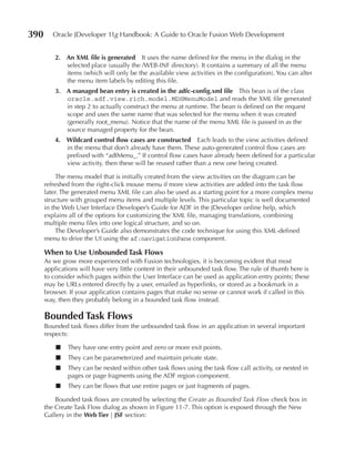 390      Oracle JDeveloper 11g Handbook: A Guide to Oracle Fusion Web Development


          2. An XML file is generated It uses the name defined for the menu in the dialog in the
             selected place (usually the /WEB-INF directory). It contains a summary of all the menu
             items (which will only be the available view activities in the configuration). You can alter
             the menu item labels by editing this file.
          3. A managed bean entry is created in the adfc-config.xml file This bean is of the class
             oracle.adf.view.rich.model.MDSMenuModel and reads the XML file generated
             in step 2 to actually construct the menu at runtime. The bean is defined on the request
             scope and uses the same name that was selected for the menu when it was created
             (generally root_menu). Notice that the name of the menu XML file is passed in as the
             source managed property for the bean.
          4. Wildcard control flow cases are constructed Each leads to the view activities defined
             in the menu that don’t already have them. These auto-generated control flow cases are
             prefixed with “adfMenu_.” If control flow cases have already been defined for a particular
             view activity, then these will be reused rather than a new one being created.

           The menu model that is initially created from the view activities on the diagram can be
      refreshed from the right-click mouse menu if more view activities are added into the task flow
      later. The generated menu XML file can also be used as a starting point for a more complex menu
      structure with grouped menu items and multiple levels. This particular topic is well documented
      in the Web User Interface Developer’s Guide for ADF in the JDeveloper online help, which
      explains all of the options for customizing the XML file, managing translations, combining
      multiple menu files into one logical structure, and so on.
           The Developer’s Guide also demonstrates the code technique for using this XML-defined
      menu to drive the UI using the af:navigationPane component.

      When to use unbounded Task Flows
      As we grow more experienced with Fusion technologies, it is becoming evident that most
      applications will have very little content in their unbounded task flow. The rule of thumb here is
      to consider which pages within the User Interface can be used as application entry points; these
      may be URLs entered directly by a user, emailed as hyperlinks, or stored as a bookmark in a
      browser. If your application contains pages that make no sense or cannot work if called in this
      way, then they probably belong in a bounded task flow instead.

      Bounded Task Flows
      Bounded task flows differ from the unbounded task flow in an application in several important
      respects:

          ■   They have one entry point and zero or more exit points.
          ■   They can be parameterized and maintain private state.
          ■   They can be nested within other task flows using the task flow call activity, or nested in
              pages or page fragments using the ADF region component.
          ■   They can be flows that use entire pages or just fragments of pages.

          Bounded task flows are created by selecting the Create as Bounded Task Flow check box in
      the Create Task Flow dialog as shown in Figure 11-7. This option is exposed through the New
      Gallery in the Web Tier | JSF section:
 