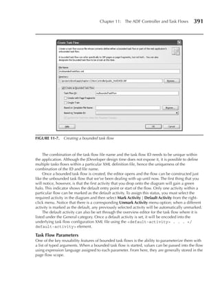 Chapter 11: The ADF Controller and Task Flows           391




FIGuRe 11-7. Creating a bounded task flow



     The combination of the task flow file name and the task flow ID needs to be unique within
the application. Although the JDeveloper design time does not expose it, it is possible to define
multiple tasks flows within a particular XML definition file, hence the uniqueness of the
combination of the ID and file name.
     Once a bounded task flow is created, the editor opens and the flow can be constructed just
like the unbounded task flow that we’ve been dealing with up until now. The first thing that you
will notice, however, is that the first activity that you drop onto the diagram will gain a green
halo. This indicator shows the default entry point or start of the flow. Only one activity within a
particular flow can be marked as the default activity. To assign this status, you must select the
required activity in the diagram and then select Mark Activity | Default Activity from the right-
click menu. Notice that there is a corresponding unmark Activity menu option; when a different
activity is marked as the default, any previously selected activity will be automatically unmarked.
     The default activity can also be set through the overview editor for the task flow where it is
listed under the General category. Once a default activity is set, it will be encoded into the
underlying task flow configuration XML file using the <default-activity> . . . </
default-activity> element.

Task Flow Parameters
One of the key reusability features of bounded task flows is the ability to parameterize them with
a list of typed arguments. When a bounded task flow is started, values can be passed into the flow
using expression language assigned to each parameter. From here, they are generally stored in the
page flow scope.
 