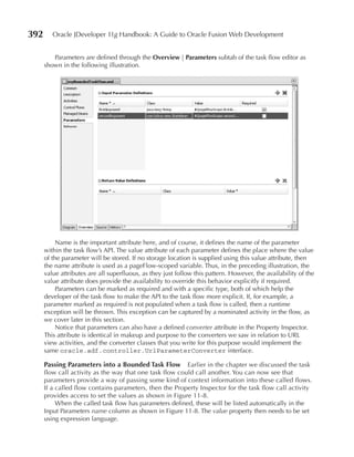 392      Oracle JDeveloper 11g Handbook: A Guide to Oracle Fusion Web Development


         Parameters are defined through the Overview | Parameters subtab of the task flow editor as
      shown in the following illustration.




           Name is the important attribute here, and of course, it defines the name of the parameter
      within the task flow’s API. The value attribute of each parameter defines the place where the value
      of the parameter will be stored. If no storage location is supplied using this value attribute, then
      the name attribute is used as a pageFlow-scoped variable. Thus, in the preceding illustration, the
      value attributes are all superfluous, as they just follow this pattern. However, the availability of the
      value attribute does provide the availability to override this behavior explicitly if required.
           Parameters can be marked as required and with a specific type, both of which help the
      developer of the task flow to make the API to the task flow more explicit. If, for example, a
      parameter marked as required is not populated when a task flow is called, then a runtime
      exception will be thrown. This exception can be captured by a nominated activity in the flow, as
      we cover later in this section.
           Notice that parameters can also have a defined converter attribute in the Property Inspector.
      This attribute is identical in makeup and purpose to the converters we saw in relation to URL
      view activities, and the converter classes that you write for this purpose would implement the
      same oracle.adf.controller.UrlParameterConverter interface.

      Passing Parameters into a Bounded Task Flow         Earlier in the chapter we discussed the task
      flow call activity as the way that one task flow could call another. You can now see that
      parameters provide a way of passing some kind of context information into these called flows.
      If a called flow contains parameters, then the Property Inspector for the task flow call activity
      provides access to set the values as shown in Figure 11-8.
           When the called task flow has parameters defined, these will be listed automatically in the
      Input Parameters name column as shown in Figure 11-8. The value property then needs to be set
      using expression language.
 