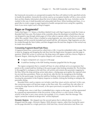 Chapter 11: The ADF Controller and Task Flows             395

the framework encounters an unexpected exception the flow will redirect to this specified activity
to handle the problem. Generally the activity used as an exception handler will be a view activity
that can then display information about the error to help to diagnose the issue. Activities can be
marked in this way in both bounded and unbounded task flows. When building task flows, it is a
good idea to create a page or page fragment to handle unexpected errors using this capability,
even if you never expect such a thing to happen.

Pages or Fragments?
Notice that Figure 11-7 shows a checkbox labeled Create with Page Fragments inside the Create as
Bounded Task Flow area. This feature of the controller allows the developer to build flows that are
not designed to step through whole pages of UI but rather to operate within a fixed area on a page
rather like a portlet. Once a flow is marked as using fragments, any view activity that is created via
the diagram will be correctly formatted and named with the .jsff extension. Page fragments can also
be created through the New Gallery and then dragged onto the task flow diagram in the normal way
to create view activities.

Consuming Fragment-Based Task Flows
A fragment-based flow cannot just be called from a URL; it must be embedded within a page. This
is done by dragging and dropping the task flow from the Application Navigator onto the page in
question. When this action is carried out, the drop menu will appear with two choices: Region or
Dynamic Region. Selecting the first option (Region) will create two artifacts:

    ■    A region component (af:region) in the page
    ■    A taskFlow binding in the ADF binding metadata (pageDef file) for the page

     The region component that is created will have its value attribute set to an expression that
points to the created taskFlow binding in the parent page’s data binding metadata file. This binding
in the pageDef is analogous to the task flow call activity and contains the parameter mapping for
the flow. When the drag-and-drop action takes place, a dialog pops up to gather the required value
for any task flow parameters. These can also be set, after the fact, by navigating to the bindings
editor for the parent page, locating the taskFlow binding in the executables section, and either
locating the parameters in the Property Inspector or double clicking the binding to redisplay the
parameter dialog.
     Bounded flows used as regions can include a task flow return activity and end. In this case,
the containing region will become empty as the flow ends. This could have the side effect of
causing the page layout to shift around, as the space previously occupied by the task flow is
now empty.
     At design time, once a task flow is embedded into a region on the page, it will be represented
by a grayed-out representation of the first activity, if that activity is a view activity. If the first
activity in the flow is not a view activity (for example, if it is a router), then the message “This
region cannot be rendered at design time” will be displayed.

Dynamic Regions     We skipped over the second option that is offered when a task flow is
dropped onto the page—Dynamic Region. With dynamic regions, rather than having the space
on the page devoted to a single particular child task flow, several alternative task flows can
 
