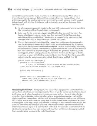 396      Oracle JDeveloper 11g Handbook: A Guide to Oracle Fusion Web Development


      exist and the decision can be made at runtime as to which one to display. When a flow is
      dropped as a dynamic region, a dialog will first pop up asking for a managed bean value
      and then prompt for the task flow parameters as normal. So, what’s going on here? If you just
      follow through with all of the defaults and look at the results, you will see that three things
      have happened:

          1. An af:region component is created in the page with a value property set to something
             like “#{bindings.tabletabflowdefinition1.regionModel}.”
          2. In the pageDef file for the parent page, a taskFlow binding is created, but rather than
             having a hard-coded reference to the page flow (such as /WEB-INF/bounded-flow-
             definition.xml#my-bounded-flow), it references an expression that uses the specified
             managed bean, such as ${regionManager.dynamicTaskFlowId}
          3. The specified managed bean class will be created (RegionManager in this example),
             and the getDynamicTaskFlowId() method will be created automatically. At runtime,
             this method is called to return the ID of the required task flow. The following code listing
             shows the default contents for this method as generated when the table-tab-flow-definition
             task flow is dropped as a dynamic region. Notice that this generated method is just the
             starting point, and it’s up to you to add the alternative flow IDs and the logic to decide
             which one to return to the binding container. Notice how the task flow that is required is
             defined using the unique combination of task flow file name and Task Flow ID.
              public class RegionManager {
                private String taskFlowId
                      = "/WEB-INF/bounded-flow-definition.xml#my-bounded-flow";
                //You would add the alternative flow names here...

                  public RegionManager() {
                  }

                  public TaskFlowId getDynamicTaskFlowId() {
                    //Add logic here to return one of the possible flows.
                    return TaskFlowId.parse(taskFlowId);
                  }
              }


      Introducing the ViewPort Using regions, you can see how a page can be constructed from
      various flows, all defined and running separately. This is in fact the normal way that Fusion-based
      applications are developed so as to provide maximum reuse and very dynamic pages. For the
      controller, these embedded regions introduce a large amount of complexity—each will be
      displaying different pieces of user interface, will be using different data bindings, and will have a
      life cycle that is separate from the enclosing page. To make matters worse, regions can be nested
      within regions, so the page can get very complex to manage. To help with this whole process, the
      controller introduced the concept of ViewPorts. The browser window is the top-level ViewPort,
      and then each nested region is its own ViewPort within that. The controller uses the ViewPorts to
      identify and manage these. Your main contact with ViewPorts will be when debugging your task
      flows, something that we cover at the end of this chapter.
 