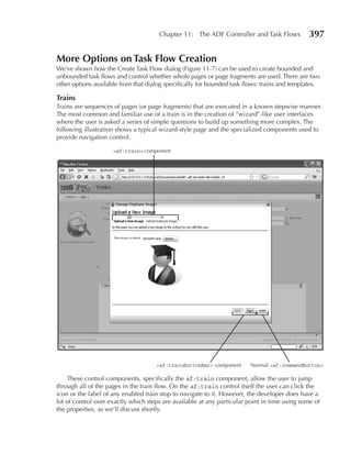 Chapter 11: The ADF Controller and Task Flows           397

More Options on Task Flow Creation
We’ve shown how the Create Task Flow dialog (Figure 11-7) can be used to create bounded and
unbounded task flows and control whether whole pages or page fragments are used. There are two
other options available from that dialog specifically for bounded task flows: trains and templates.

Trains
Trains are sequences of pages (or page fragments) that are executed in a known stepwise manner.
The most common and familiar use of a train is in the creation of “wizard”-like user interfaces
where the user is asked a series of simple questions to build up something more complex. The
following illustration shows a typical wizard-style page and the specialized components used to
provide navigation control.

                     <af:train> component




                                     <af:trainButtonBar> component      Normal <af:commandButton>

     These control components, specifically the af:train component, allow the user to jump
through all of the pages in the train flow. On the af:train control itself the user can click the
icon or the label of any enabled train stop to navigate to it. However, the developer does have a
lot of control over exactly which steps are available at any particular point in time using some of
the properties, as we’ll discuss shortly.
 