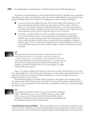 398      Oracle JDeveloper 11g Handbook: A Guide to Oracle Fusion Web Development


          A task flow can be designated as a train by selecting the Create Train checkbox in the Create Task
      Flow dialog, or by taking an existing flow and in the overview editor Behavior tab, selecting the Train
      property checkbox there. Once a task flow is designated as a train, two things will happen:

          ■    As View Activities are added to the flow, they will be linked with a dashed line. This
               represents the path and order of the steps (train stops) in the flow. This is shown in
               Figure 11-9. The default ordering is based upon the order in which the view activities
               are added to the task flow diagram; however, the train submenu on the right-click menu
               for the task flow can be used to change the order of views in the flow.
          ■    At runtime, a model of the train will be available to automatically control the
               af:trainButtonBar and af:train components. If one of these components is
               added to any view that is part of a train flow, JDeveloper will recognize that there is
               a train model available and offer that as an option when the component is dropped
               onto the page. This train model will manage all of the important behaviors of the train
               for the developer, graying out buttons and train stops as required and doing the actual
               navigation.


          TIP
          The expression used for a train model is always the same and set
          to the value #{controllerContext.currentViewPort
          .taskFlowContext.trainModel}. This means that it is safe to
          create page templates for trains that contain the af:trainButtonBar
          and af:train components that are bound to this expression. This
          template can then be reused for all of your wizard pages, no matter
          what train they are a part of.

          Figure 11-9 shows a simple train made up of two view activities; note how each view activity
      has a representation of a train at the top of each page icon. The reality is that most train flows will
      need to be a little more complex than the one show here, so next we’ll explore how more
      sophisticated trains can be created.
          One important property to consider when using trains is the display-name property in the
      Train Stop section of the Property Inspector for the view activity. This property controls the label
      that the af:train component will use and render as a hyperlink for the user to navigate through
      the steps of a flow.

          TIP
          If you look at the task flow XML source, don’t confuse the <display-
          name> child of the <train-stop> with the <display-name> child
          of the <view> tag. The former controls the labels used by the train
          component; the latter is ignored and only exists for compatibility with
          the metadata used by the faces-config.xml file.


      Controlling Train Stop Availability    With any complex train or wizard-type user interface, you
      need to be able to control how the user proceeds through the steps of the process. Often it will not
      make sense for the user to jump ahead to a particular page without making some intervening choices.
 