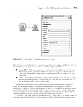 Chapter 11: The ADF Controller and Task Flows              399




FIGuRe 11-9. A basic train showing train properties for a stop


Likewise in some cases, based on user decisions, you might want to skip a page because it is not
relevant. There are two properties available on each train stop to control this:

    ■    Sequential is a Boolean property on the view that determines if the user can only access
         it from the preceding page (this is the true/default value) or jump to it directly. In most
         cases trains are sequential. From a particular train stop the user can jump back to any
         earlier stop.
    ■    Skip is a Boolean property that allows steps in a train to be bypassed. If skip is set to true,
         then navigation using an af:trainButtonBar will skip over that view and access to it
         will be disabled in the af:train control itself.

     When set to literal Boolean values, both sequential and skip are of limited use; their real
power is revealed when they are configured to use expression language. When used with
expressions, the value of those expressions can be dynamic. For example, you might want a train
to be fully sequential when stepping through the creation of a new record, but when editing an
existing record you want the user to be able to jump to any page in the process. By making the
sequential property dynamic, the same train can be used for both purposes.
     Finally notice that in the same Train Stop section of the Property Inspector for a view, there is the
train‑stop property itself. This property allows views to be defined that do not directly contribute to
 