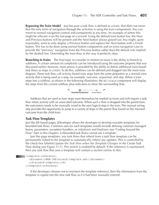 Chapter 11: The ADF Controller and Task Flows            401

Bypassing the Train Model Just because a task flow is defined as a train, that does not mean
that the only form of navigation through the activities is using the train components. You can
revert to normal navigation control and components at any time. An example of where this
might be relevant is on the last page of a wizard. Using the default train button bar, the Next
and Previous buttons will be present and the Next button always grayed out. You might, quite
reasonably, want to only display a Previous button and replace the Next button with a Finish
button. This has to be done using normal button components and an extra navigation case to
provide the “previous” navigation from the Previous button rather than the default rule implied
by the dashed line. Overriding the train flow in this way is perfectly okay.

Branching in Trains      The final topic to consider in relation to trains is the ability to branch to
subflows. A certain amount of complexity can be introduced using the outcome property that was
discussed earlier; however, more power is provided by the ability to define additional train-based
task flows as stops in a train. To do this, subflows can be defined and dragged into the main train
diagram. These task flow call activity–based train stops have the same properties as a normal view
activity that is being used as a stop, for example, outcome, sequential, and skip. When a train
steps into a subflow, as shown in the following illustration, the af:train component will display
the stops from the current subflow, plus indicators to show the surrounding flow.




    Subflows that are used as train stops must themselves be marked as trains and will require a task
flow return activity with an associated outcome. When such a flow is dropped into the parent train,
the outcome(s) needs to be manually wired to the next logical stop in the train. This manual wiring
step provides the opportunity to jump to a variety of stops in the parent flow based on the returned
outcome from the child train.

Task Flow Templates
Just like JSF-based pages, JDeveloper allows the developer to develop reusable templates for
bounded task flows. Common uses for such templates would include defining common managed
beans, parameters, exception handlers, or initializers and finalizers (see “Coding Around the
Flow” later in this chapter). Unbounded task flows cannot use a template.
     Just like page templates, any task flows that inherit from a task flow template can be
permanently linked to the template to automatically inherit any updates. This is controlled by
the check box labeled Update the Task Flow when the Template Changes in the Create Task
Flow dialog (see Figure 11-7). This switch is enabled by default. If the reference is maintained,
then any task flow that uses a template will contain a section similar to this:
<template-reference>
  <document>/WEB-INF/wizard-template.xml</document>
  <id>wizard-template</id>
</template-reference>

   If the developer chooses not to maintain the template reference, then the information from the
template is copied into the new task flow as if it had been manually entered.
 
