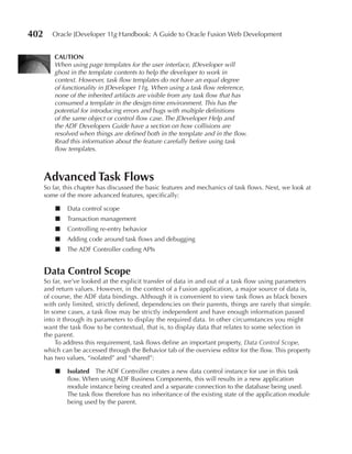 402      Oracle JDeveloper 11g Handbook: A Guide to Oracle Fusion Web Development


         CAuTION
         When using page templates for the user interface, JDeveloper will
         ghost in the template contents to help the developer to work in
         context. However, task flow templates do not have an equal degree
         of functionality in JDeveloper 11g. When using a task flow reference,
         none of the inherited artifacts are visible from any task flow that has
         consumed a template in the design-time environment. This has the
         potential for introducing errors and bugs with multiple definitions
         of the same object or control flow case. The JDeveloper Help and
         the ADF Developers Guide have a section on how collisions are
         resolved when things are defined both in the template and in the flow.
         Read this information about the feature carefully before using task
         flow templates.



      Advanced Task Flows
      So far, this chapter has discussed the basic features and mechanics of task flows. Next, we look at
      some of the more advanced features, specifically:

          ■   Data control scope
          ■   Transaction management
          ■   Controlling re-entry behavior
          ■   Adding code around task flows and debugging
          ■   The ADF Controller coding APIs


      Data Control Scope
      So far, we’ve looked at the explicit transfer of data in and out of a task flow using parameters
      and return values. However, in the context of a Fusion application, a major source of data is,
      of course, the ADF data bindings. Although it is convenient to view task flows as black boxes
      with only limited, strictly defined, dependencies on their parents, things are rarely that simple.
      In some cases, a task flow may be strictly independent and have enough information passed
      into it through its parameters to display the required data. In other circumstances you might
      want the task flow to be contextual, that is, to display data that relates to some selection in
      the parent.
          To address this requirement, task flows define an important property, Data Control Scope,
      which can be accessed through the Behavior tab of the overview editor for the flow. This property
      has two values, “isolated” and “shared”:

          ■   Isolated The ADF Controller creates a new data control instance for use in this task
              flow. When using ADF Business Components, this will results in a new application
              module instance being created and a separate connection to the database being used.
              The task flow therefore has no inheritance of the existing state of the application module
              being used by the parent.
 