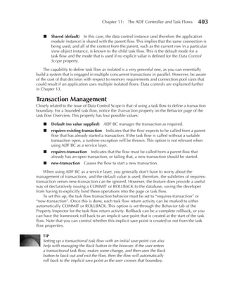 Chapter 11: The ADF Controller and Task Flows             403

    ■    Shared (default) In this case, the data control instance (and therefore the application
         module instance) is shared with the parent flow. This implies that the same connection is
         being used, and all of the context from the parent, such as the current row in a particular
         view object instance, is known to the child task flow. This is the default mode for a
         task flow and the mode that is used if no explicit value is defined for the Data Control
         Scope property.

     The capability to define task flow as isolated is a very powerful one, as you can essentially
build a system that is engaged in multiple concurrent transactions in parallel. However, be aware
of the cost of that decision with respect to memory requirements and connection pool sizes that
could result if an application uses multiple isolated flows. Data controls are explained further
in Chapter 13.

Transaction Management
Closely related to the issue of Data Control Scope is that of using a task flow to define a transaction
boundary. For a bounded task flow, notice the Transaction property on the Behavior page of the
task flow Overview. This property has four possible values:

    ■    Default (no value supplied) ADF BC manages the transaction as required.
    ■    requires-existing-transaction Indicates that the flow expects to be called from a parent
         flow that has already started a transaction. If the task flow is called without a suitable
         transaction open, a runtime exception will be thrown. This option is not relevant when
         using ADF BC as a service layer.
    ■    requires-transaction Indicates that the flow must be called from a parent flow that
         already has an open transaction, or failing that, a new transaction should be started.
    ■    new-transaction     Causes the flow to start a new transaction.

    When using ADF BC as a service layer, you generally don’t have to worry about the
management of transactions, and the default value is used; therefore, the subtleties of requires-
transaction verses new-transaction can be ignored. However, the feature does provide a useful
way of declaratively issuing a COMMIT or ROLLBACK to the database, saving the developer
from having to explicitly bind these operations into the page or task flow.
    To set this up, the task flow transaction behavior must be set to “requires-transaction” or
“new-transaction”. Once this is done, each task flow return activity can be marked to either
automatically COMMIT or ROLLBACK. This option is set through the Behavior tab of the
Property Inspector for the task flow return activity. Rollback can be a complete rollback, or you
can have the framework roll back to an implicit save point that is created at the start of the task
flow. Note that you can control whether this implicit save point is created or not from the task
flow properties.

    TIP
    Setting up a transactional task flow with an initial save point can also
    help with managing the Back button in the browser. If the user enters
    a transactional task flow, makes some change, and then uses the Back
    button to back out and exit the flow, then the flow will automatically
    roll back to the implicit save point as the user crosses that boundary.
 