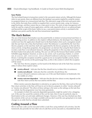 404      Oracle JDeveloper 11g Handbook: A Guide to Oracle Fusion Web Development


      Save Points
      The final related feature to transaction control is the save point restore activity. Although this feature
      refers to save points, these are different from the database save points implied by using the restore-
      to-savepoint feature on a transactional task flow. This alternative usage of the term save point refers
      to the ability that tasks flows exhibit to snapshot their current session state, using, for instance,
      pageFlowScope, and then restore that at a later point in time. This style of state management will
      rarely be used by a typical Fusion application, and the code required to do so is an advanced topic
      and beyond the scope of this book. Suffice to say, a save point restore activity is unrelated to the
      database save points used by the task flow transactional capabilities.

      The Back Button
      The use of the browser Back button was discussed briefly in relation to transactional task flows in
      the preceding section. In addition to this implicit rollback behavior, the developer has a degree of
      control over how the application should react to the Back button when such a navigation would
      take the user back into a flow that had been exited. This behavior is controlled by the Task Flow
      Reentry property on the task flow itself and augmented by the Reentry property on the task flow
      return activity. Using these properties, the programmer can declare that using the Back button to
      re-enter a task flow is not allowed; however, setting the properties in this way does not prevent
      the Back button from physically working. The user can still use the browser Back button (and the
      forbidden page displays); however, as soon as any action, such as pressing a button, is carried
      out, an oracle.adf.controller.InvalidTaskFlowReentryException exception is
      thrown. Catching this exception would be a good use for an exception handler activity, but be
      sure to define this activity on the parent page flow, as this is the context in which the exception
      will be raised.
          The Task Flow Reentry property can be found on the Behavior tab of the Task Flow overview
      editor. It allows three explicit values:

          ■    reentry-allowed     Indicates that the flow should not try to detect this circumstance.
          ■    reentry-not-allowed Indicates that the controller should throw the
               InvalidTaskFlowReentryException if the user Back-buttons (or bookmarks into
               the middle of) a flow.
          ■    reentry-outcome-dependent Indicates that the decision about re-entry depends on the
               task flow return activity that was used to end the flow.

          When reentry-outcome-dependent is selected as an option for the flow, then each of the task
      flow return activities in the flow will have to set its Reentry property to either “reentry-allowed”
      or “reentry-not-allowed.” The effect of these settings is the same as the settings on the task flow
      as a whole, but the programmer now has more granularity.
          An example of where this outcome dependent granularity might be useful is for a shopping
      cart. If the user has saved the contents of the cart for later, then it may be perfectly okay to
      Back-button to the cart and make additional changes. However, if the user has checked out, then
      the contents of the cart are no longer available and you don’t want the user going back in to make
      changes to an order that has already been submitted.

      Coding Around a Flow
      We’ve see how code can be executed within a task flow using method call activities, but the
      framework also provides for two other sets of code that can be executed as a bounded task flow
 