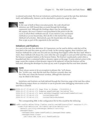 Chapter 11: The ADF Controller and Task Flows               405

is entered and exited. The first set (initializers and finalizers) is part of the task flow definition
itself, and additionally, listeners can be attached to a particular usage of a flow.

    NOTe
    In the case of both of these execution points, the code should not
    reference any ADF-bound data accessed through the bindings
    expression root. Although the bindings object may be available on
    the request, the exact content is not guaranteed at the point in the life
    cycle at which these methods execute. If you need to carry out bound
    methods or access bound data, then do this in the formal flow using
    Method Call activities. Alternatively, pass the bound data into the page
    flow scope as part of the arguments to the task flow.


Initializers and Finalizers
As a part of the task flow definition, EL Expressions can be used to define code that will be
executed as the task flow starts up and as it ends. As the naming suggests, these initializer and
finalizer methods fire as the very first and very last things that happen within the flow itself. What is
more, these methods will always fire, even when the user navigates in and out of the task flow using
the browser navigation buttons or the browser history. The finalizer is particularly useful when a
bounded task flow is contained within a dynamic region on the page. If some external action in the
page causes the contents of that dynamic region to be replaced, at least the finalizer will be
executed, allowing the developer to clean up any work in progress that has now been aborted.

    NOTe
    There always seems to be an exception to phrases like “will always
    fire.” In this case, note that the task flow finalizer currently does not
    fire if the user closes the browser window, although this restriction
    may be lifted in the future.

    Initializers and finalizers are both defined through the Overview page of the task flow editor.
The following output shows an initializer in use to provide some debugging information as the
task flow is entered:
2008-05-27     07:48:43.171 Page Flow in Window: 1723699912_0
2008-05-27     07:48:43.171 Dumping pageFlowScope variables for:
2008-05-27     07:48:43.171 data.mainShellPageDef.tabletabflowdefinition1
2008-05-27     07:48:43.171     currentOwner=DDT
2008-05-27     07:48:43.171     currentTable=Worksheet

    The corresponding XML in the configuration file for this would be the following:
<adfc-config xmlns="http://xmlns.oracle.com/adf/controller" version="1.2">
  <task-flow-definition id="table-tab-flow-definition">
    <default-activity>checkArgs</default-activity>
    <managed-bean>
      <managed-bean-name>taskFlowUtil</managed-bean-name>
      <managed-bean-class>
        com.tuhra.ddt.view.util.TaskFlowUtils
 