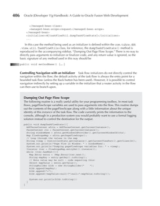 406      Oracle JDeveloper 11g Handbook: A Guide to Oracle Fusion Web Development


               </managed-bean-class>
               <managed-bean-scope>request</managed-bean-scope>
             </managed-bean>
             <initializer>#{taskFlowUtil.dumpTaskFlowState}</initializer>
             ...

          In this case the method being used as an initializer is defined within the com.tuhra.ddt
      .view.util.TaskFlowUtils class, for reference, the dumpTaskFlowState() method is
      reproduced in the accompanying sidebar, “Dumping Out Page Flow Scope.” There is no way to
      directly pass arguments to initializer or finalizer code, and any return value is ignored, so the
      basic signature of any method used in this way should be
      public void methodName() {….}


      Controlling Navigation with an Initializer Task flow initializers do not directly control the
      navigation within the flow; the default activity of the task flow is always the entry point for a
      bounded task flow (unless the Back button has been used). However, it is possible to control
      navigation indirectly by setting up a variable in the initializer that a router activity in the flow
      can then use to branch upon.


         Dumping Out Page Flow Scope
         The following routine is a really useful utility for your programming toolbox. In most task
         flows, pageFlowScope variables are used to pass arguments into the flow. This routine dumps
         out the contents of the pageFlowScope along with a little information about the unique
         identity of this instance of the task flow. The code currently prints the information to the
         console, although in a production system you would probably want to use a formal logging
         solution instead to control the destination for the output.
         public void dumpTaskFlowState(){
           AdfFacesContext afctx = AdfFacesContext.getCurrentInstance();
           FacesContext ctx = FacesContext.getCurrentInstance();
           String windowName = afctx.getWindowIdProvider().getCurrentWindowId(ctx);
           Map flowScopeMap = afctx.getPageFlowScope();
           // Loop through the values in the map
           String viewp = ControllerState.getInstance().getCurrentViewPort().getClientId();
           System.out.println("Page Flow in Window: " + windowName);
           System.out.println("Dumping pageFlowScope variables for: " + viewp);
           Iterator iter = flowScopeMap.entrySet().iterator();
           while (iter.hasNext()){
             Map.Entry entry = (Map.Entry)iter.next();
             String mapKey = entry.getKey().toString();
             // Note value may be null - code expecting this!
             Object mapValue = entry.getValue();
             StringBuilder bldr = new StringBuilder("    ");
             bldr.append(mapKey);
             bldr.append("=");
             bldr.append((mapValue==null)?"<null>":mapValue.toString());

                 System.out.println(bldr.toString())
             }
         }
 