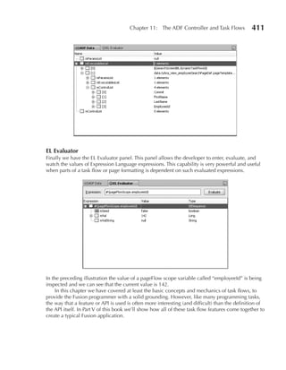 Chapter 11: The ADF Controller and Task Flows            411




eL evaluator
Finally we have the EL Evaluator panel. This panel allows the developer to enter, evaluate, and
watch the values of Expression Language expressions. This capability is very powerful and useful
when parts of a task flow or page formatting is dependent on such evaluated expressions.




In the preceding illustration the value of a pageFlow scope variable called “employeeId” is being
inspected and we can see that the current value is 142.
     In this chapter we have covered at least the basic concepts and mechanics of task flows, to
provide the Fusion programmer with a solid grounding. However, like many programming tasks,
the way that a feature or API is used is often more interesting (and difficult) than the definition of
the API itself. In Part V of this book we’ll show how all of these task flow features come together to
create a typical Fusion application.
 
