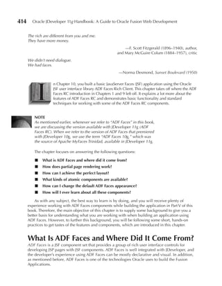 414     Oracle JDeveloper 11g Handbook: A Guide to Oracle Fusion Web Development


      The rich are different from you and me.
      They have more money.
                                                              —F. Scott Fitzgerald (1896–1940), author,
                                                          and Mary McGuire Colum (1884–1957), critic
      We didn’t need dialogue.
      We had faces.
                                                           —Norma Desmond, Sunset Boulevard (1950)




           I
                    n Chapter 10, you built a basic JavaServer Faces (JSF) application using the Oracle
                    JSF user interface library ADF Faces Rich Client. This chapter takes off where the ADF
                    Faces RC introduction in Chapters 1 and 9 left off. It explains a lot more about the
                    features of ADF Faces RC and demonstrates basic functionality and standard
                    techniques for working with some of the ADF Faces RC components.


         NOTe
         As mentioned earlier, whenever we refer to “ADF Faces” in this book,
         we are discussing the version available with JDeveloper 11g (ADF
         Faces RC). When we refer to the version of ADF Faces that premiered
         with JDeveloper 10g, we use the term “ADF Faces 10g,” which was
         the source of Apache MyFaces Trinidad, available in JDeveloper 11g.

         The chapter focuses on answering the following questions:

          ■   What is ADF Faces and where did it come from?
          ■   How does partial page rendering work?
          ■   How can I achieve the perfect layout?
          ■   What kinds of atomic components are available?
          ■   How can I change the default ADF Faces appearance?
          ■   How will I ever learn about all these components?

          As with any subject, the best way to learn is by doing, and you will receive plenty of
      experience working with ADF Faces components while building the application in Part V of this
      book. Therefore, the main objective of this chapter is to supply some background to give you a
      better basis for understanding what you are working with when building an application using
      ADF Faces. However, to further this background, you will be following some short, hands-on
      practices to get tastes of the features and components, which are introduced in this chapter.


      What Is ADF Faces and Where Did It Come From?
      ADF Faces is a JSF component set that provides a group of rich user interface controls for
      developing JSP pages with JSF components. ADF Faces is well integrated with JDeveloper, and
      the developer’s experience using ADF Faces can be mostly declarative and visual. In addition,
      as mentioned before, ADF Faces is one of the technologies Oracle uses to build the Fusion
      Applications.
 