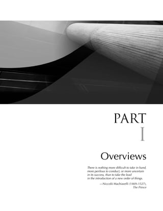Part
                                         I
          Overviews
There is nothing more difficult to take in hand,
more perilous to conduct, or more uncertain
in its success, than to take the lead
in the introduction of a new order of things.
          —Niccolò Machiavelli (1469–1527),
                                  The Prince
 