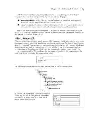 Chapter 12: ADF Faces Rich Client           415

    ADF Faces consists of class libraries and tag libraries of several categories. This chapter
focuses on these two main categories that you will use to build JSF pages:

    ■    Atomic components, which display a single object such as a text field with its prompt
         (af:inputText) or a pulldown (af:selectOneChoice).
    ■    Layout containers, which surround atomic components and other layout containers and
         offer automatic layout features such as field alignment (af:panelFormLayout).

    One of the last runtime processing steps for a JSF page is to pass the components through a
render kit, a translation layer that converts the raw representation of the components into markup
tags specific to the client display device.

HTML Render Kit
When the target client device is a web browser, ADF Faces uses the HTML render kit to form the
component hierarchy into HTML tags that the web browser can display. Therefore for a web browser
target device, an ADF Faces component such as af:panelGroupLayout will create an HTML table
structure using tags such as <table> and <tr>. An ADF Faces text field component such as
af:inputText will render as an HTML input tag, for example, <input type="text" />.
    As a visual example of this translation, the first hands-on practice in this chapter creates the
small form shown here in the JDeveloper visual editor:




The tag hierarchy that represents this form is shown next in the Structure window:




At runtime, the web page is created with standard
HTML tags that would display in the JDeveloper
visual editor as shown here. Notice the use of
nested HTML table elements.
 