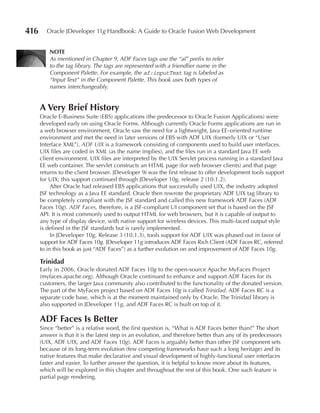 416     Oracle JDeveloper 11g Handbook: A Guide to Oracle Fusion Web Development


          NOTe
          As mentioned in Chapter 9, ADF Faces tags use the “af” prefix to refer
          to the tag library. The tags are represented with a friendlier name in the
          Component Palette. For example, the af:inputText tag is labeled as
          “Input Text” in the Component Palette. This book uses both types of
          names interchangeably.


      A Very Brief History
      Oracle E-Business Suite (EBS) applications (the predecessor to Oracle Fusion Applications) were
      developed early on using Oracle Forms. Although currently Oracle Forms applications are run in
      a web browser environment, Oracle saw the need for a lightweight, Java EE–oriented runtime
      environment and met the need in later versions of EBS with ADF UIX (formerly UIX or “User
      Interface XML”). ADF UIX is a framework consisting of components used to build user interfaces.
      UIX files are coded in XML (as the name implies), and the files run in a standard Java EE web
      client environment. UIX files are interpreted by the UIX Servlet process running in a standard Java
      EE web container. The servlet constructs an HTML page (for web browser clients) and that page
      returns to the client browser. JDeveloper 9i was the first release to offer development tools support
      for UIX; this support continued through JDeveloper 10g, release 2 (10.1.2).
           After Oracle had released EBS applications that successfully used UIX, the industry adopted
      JSF technology as a Java EE standard. Oracle then rewrote the proprietary ADF UIX tag library to
      be completely compliant with the JSF standard and called this new framework ADF Faces (ADF
      Faces 10g). ADF Faces, therefore, is a JSF-compliant UI component set that is based on the JSF
      API. It is most commonly used to output HTML for web browsers, but it is capable of output to
      any type of display device, with native support for wireless devices. This multi-faced output style
      is defined in the JSF standards but is rarely implemented.
           In JDeveloper 10g, Release 3 (10.1.3), tools support for ADF UIX was phased out in favor of
      support for ADF Faces 10g. JDeveloper 11g introduces ADF Faces Rich Client (ADF Faces RC, referred
      to in this book as just “ADF Faces”) as a further evolution on and improvement of ADF Faces 10g.

      Trinidad
      Early in 2006, Oracle donated ADF Faces 10g to the open-source Apache MyFaces Project
      (myfaces.apache.org). Although Oracle continued to enhance and support ADF Faces for its
      customers, the larger Java community also contributed to the functionality of the donated version.
      The part of the MyFaces project based on ADF Faces 10g is called Trinidad. ADF Faces RC is a
      separate code base, which is at the moment maintained only by Oracle. The Trinidad library is
      also supported in JDeveloper 11g, and ADF Faces RC is built on top of it.

      ADF Faces Is Better
      Since “better” is a relative word, the first question is, “What is ADF Faces better than?” The short
      answer is that it is the latest step in an evolution, and therefore better than any of its predecessors
      (UIX, ADF UIX, and ADF Faces 10g). ADF Faces is arguably better than other JSF component sets
      because of its long-term evolution (few competing frameworks have such a long heritage) and its
      native features that make declarative and visual development of highly-functional user interfaces
      faster and easier. To further answer the question, it is helpful to know more about its features,
      which will be explored in this chapter and throughout the rest of this book. One such feature is
      partial page rendering.
 